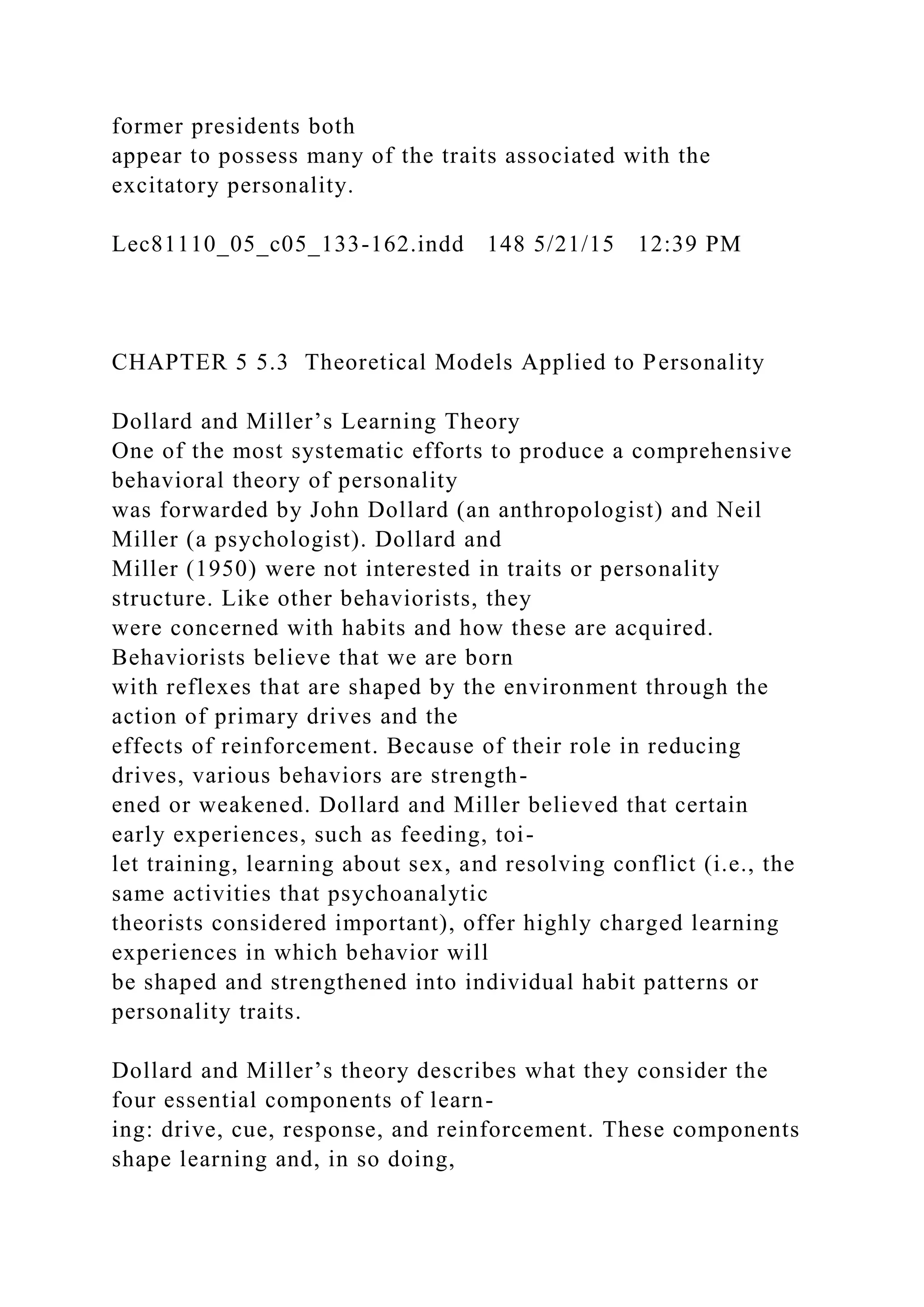 former presidents both
appear to possess many of the traits associated with the
excitatory personality.
Lec81110_05_c05_133-162.indd 148 5/21/15 12:39 PM
CHAPTER 5 5.3 Theoretical Models Applied to Personality
Dollard and Miller’s Learning Theory
One of the most systematic efforts to produce a comprehensive
behavioral theory of personality
was forwarded by John Dollard (an anthropologist) and Neil
Miller (a psychologist). Dollard and
Miller (1950) were not interested in traits or personality
structure. Like other behaviorists, they
were concerned with habits and how these are acquired.
Behaviorists believe that we are born
with reflexes that are shaped by the environment through the
action of primary drives and the
effects of reinforcement. Because of their role in reducing
drives, various behaviors are strength-
ened or weakened. Dollard and Miller believed that certain
early experiences, such as feeding, toi-
let training, learning about sex, and resolving conflict (i.e., the
same activities that psychoanalytic
theorists considered important), offer highly charged learning
experiences in which behavior will
be shaped and strengthened into individual habit patterns or
personality traits.
Dollard and Miller’s theory describes what they consider the
four essential components of learn-
ing: drive, cue, response, and reinforcement. These components
shape learning and, in so doing,
 