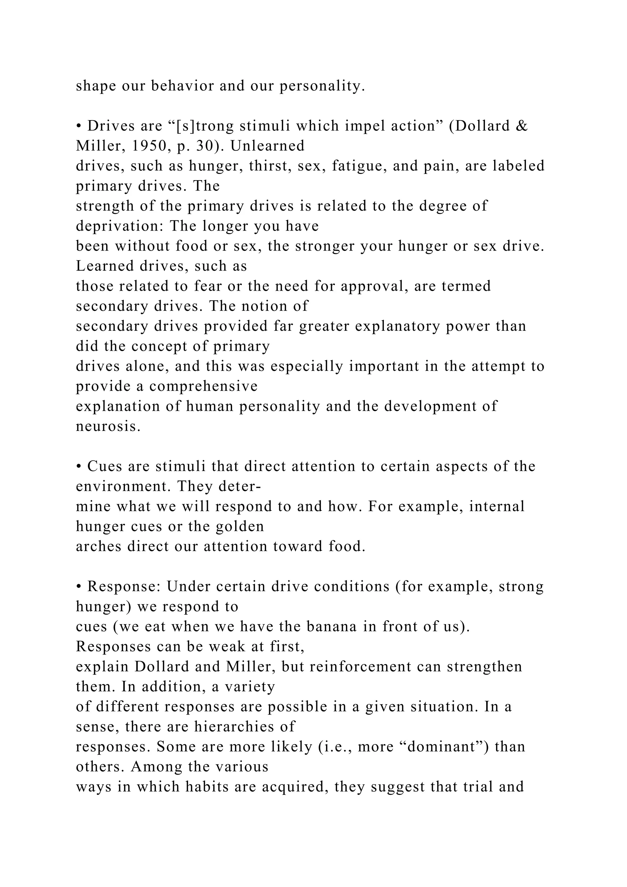shape our behavior and our personality.
• Drives are “[s]trong stimuli which impel action” (Dollard &
Miller, 1950, p. 30). Unlearned
drives, such as hunger, thirst, sex, fatigue, and pain, are labeled
primary drives. The
strength of the primary drives is related to the degree of
deprivation: The longer you have
been without food or sex, the stronger your hunger or sex drive.
Learned drives, such as
those related to fear or the need for approval, are termed
secondary drives. The notion of
secondary drives provided far greater explanatory power than
did the concept of primary
drives alone, and this was especially important in the attempt to
provide a comprehensive
explanation of human personality and the development of
neurosis.
• Cues are stimuli that direct attention to certain aspects of the
environment. They deter-
mine what we will respond to and how. For example, internal
hunger cues or the golden
arches direct our attention toward food.
• Response: Under certain drive conditions (for example, strong
hunger) we respond to
cues (we eat when we have the banana in front of us).
Responses can be weak at first,
explain Dollard and Miller, but reinforcement can strengthen
them. In addition, a variety
of different responses are possible in a given situation. In a
sense, there are hierarchies of
responses. Some are more likely (i.e., more “dominant”) than
others. Among the various
ways in which habits are acquired, they suggest that trial and
 