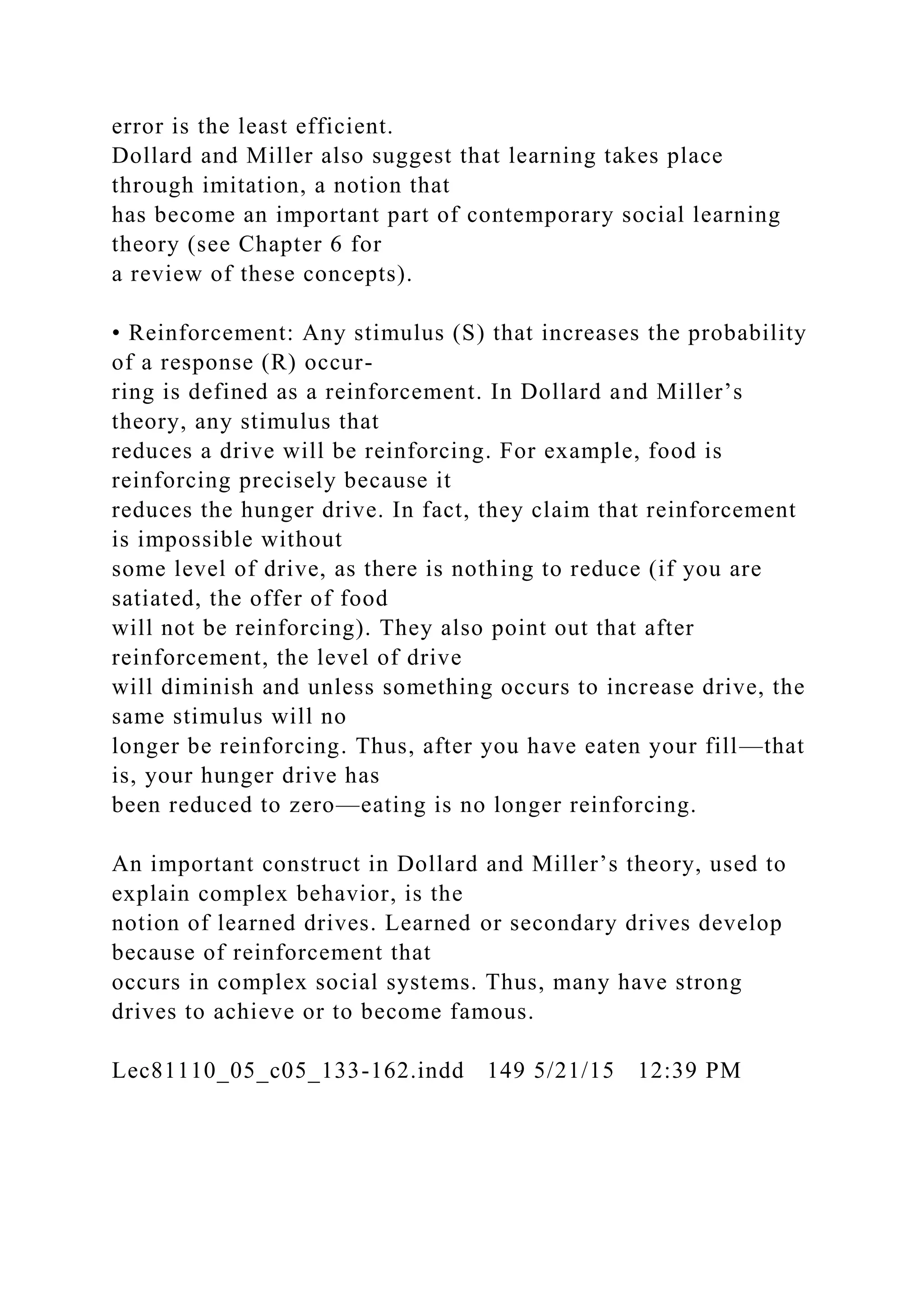 error is the least efficient.
Dollard and Miller also suggest that learning takes place
through imitation, a notion that
has become an important part of contemporary social learning
theory (see Chapter 6 for
a review of these concepts).
• Reinforcement: Any stimulus (S) that increases the probability
of a response (R) occur-
ring is defined as a reinforcement. In Dollard and Miller’s
theory, any stimulus that
reduces a drive will be reinforcing. For example, food is
reinforcing precisely because it
reduces the hunger drive. In fact, they claim that reinforcement
is impossible without
some level of drive, as there is nothing to reduce (if you are
satiated, the offer of food
will not be reinforcing). They also point out that after
reinforcement, the level of drive
will diminish and unless something occurs to increase drive, the
same stimulus will no
longer be reinforcing. Thus, after you have eaten your fill—that
is, your hunger drive has
been reduced to zero—eating is no longer reinforcing.
An important construct in Dollard and Miller’s theory, used to
explain complex behavior, is the
notion of learned drives. Learned or secondary drives develop
because of reinforcement that
occurs in complex social systems. Thus, many have strong
drives to achieve or to become famous.
Lec81110_05_c05_133-162.indd 149 5/21/15 12:39 PM
 