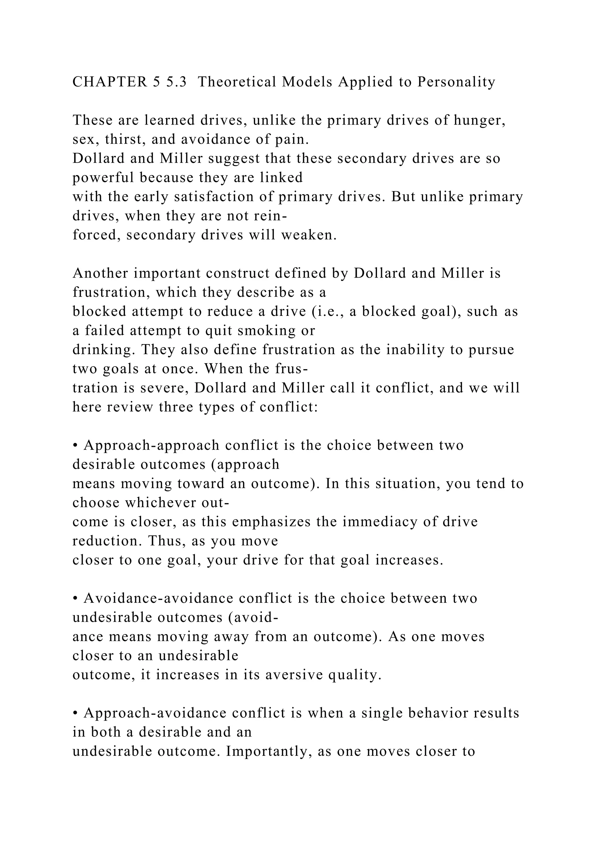 CHAPTER 5 5.3 Theoretical Models Applied to Personality
These are learned drives, unlike the primary drives of hunger,
sex, thirst, and avoidance of pain.
Dollard and Miller suggest that these secondary drives are so
powerful because they are linked
with the early satisfaction of primary drives. But unlike primary
drives, when they are not rein-
forced, secondary drives will weaken.
Another important construct defined by Dollard and Miller is
frustration, which they describe as a
blocked attempt to reduce a drive (i.e., a blocked goal), such as
a failed attempt to quit smoking or
drinking. They also define frustration as the inability to pursue
two goals at once. When the frus-
tration is severe, Dollard and Miller call it conflict, and we will
here review three types of conflict:
• Approach-approach conflict is the choice between two
desirable outcomes (approach
means moving toward an outcome). In this situation, you tend to
choose whichever out-
come is closer, as this emphasizes the immediacy of drive
reduction. Thus, as you move
closer to one goal, your drive for that goal increases.
• Avoidance-avoidance conflict is the choice between two
undesirable outcomes (avoid-
ance means moving away from an outcome). As one moves
closer to an undesirable
outcome, it increases in its aversive quality.
• Approach-avoidance conflict is when a single behavior results
in both a desirable and an
undesirable outcome. Importantly, as one moves closer to
 