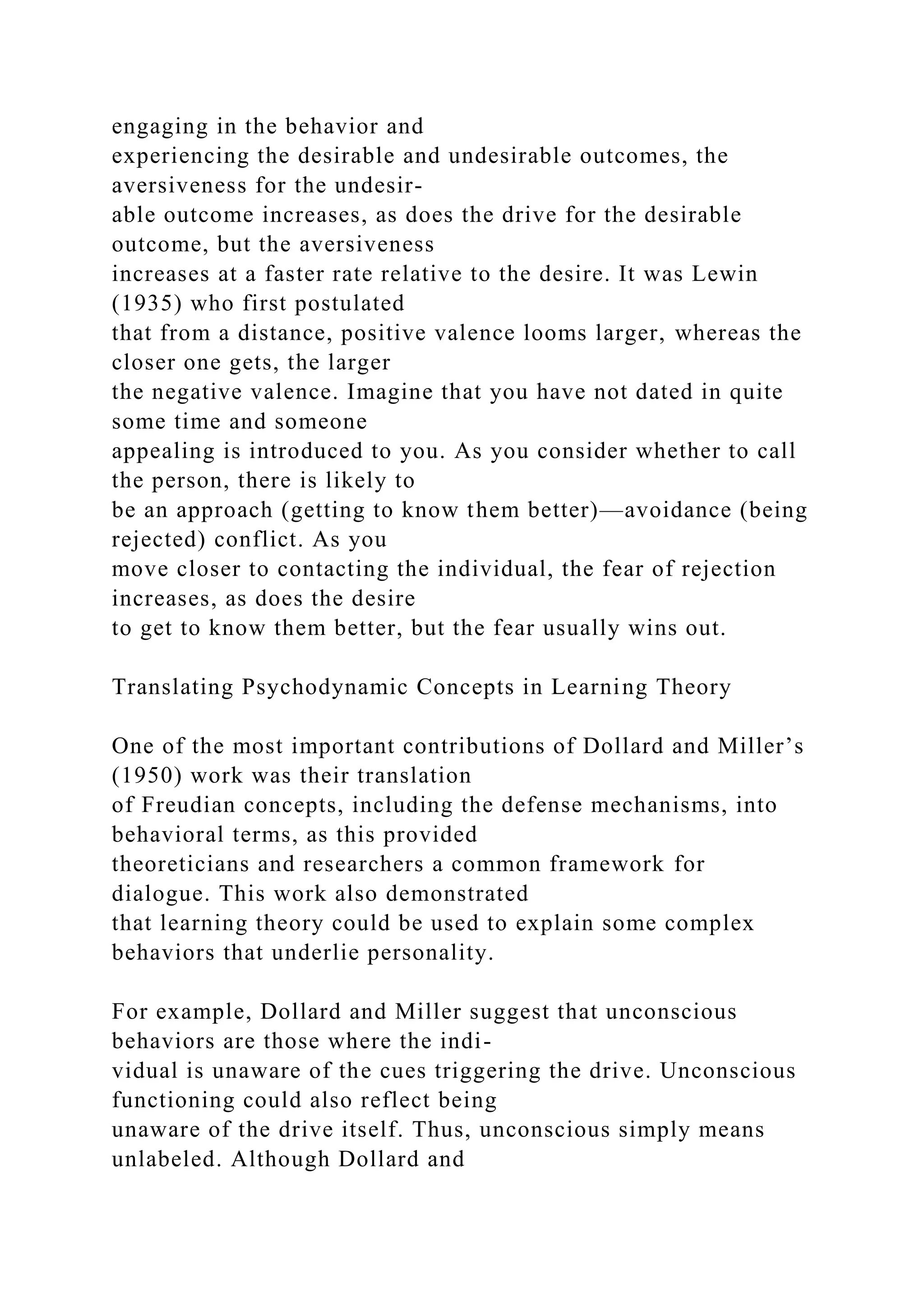 engaging in the behavior and
experiencing the desirable and undesirable outcomes, the
aversiveness for the undesir-
able outcome increases, as does the drive for the desirable
outcome, but the aversiveness
increases at a faster rate relative to the desire. It was Lewin
(1935) who first postulated
that from a distance, positive valence looms larger, whereas the
closer one gets, the larger
the negative valence. Imagine that you have not dated in quite
some time and someone
appealing is introduced to you. As you consider whether to call
the person, there is likely to
be an approach (getting to know them better)—avoidance (being
rejected) conflict. As you
move closer to contacting the individual, the fear of rejection
increases, as does the desire
to get to know them better, but the fear usually wins out.
Translating Psychodynamic Concepts in Learning Theory
One of the most important contributions of Dollard and Miller’s
(1950) work was their translation
of Freudian concepts, including the defense mechanisms, into
behavioral terms, as this provided
theoreticians and researchers a common framework for
dialogue. This work also demonstrated
that learning theory could be used to explain some complex
behaviors that underlie personality.
For example, Dollard and Miller suggest that unconscious
behaviors are those where the indi-
vidual is unaware of the cues triggering the drive. Unconscious
functioning could also reflect being
unaware of the drive itself. Thus, unconscious simply means
unlabeled. Although Dollard and
 