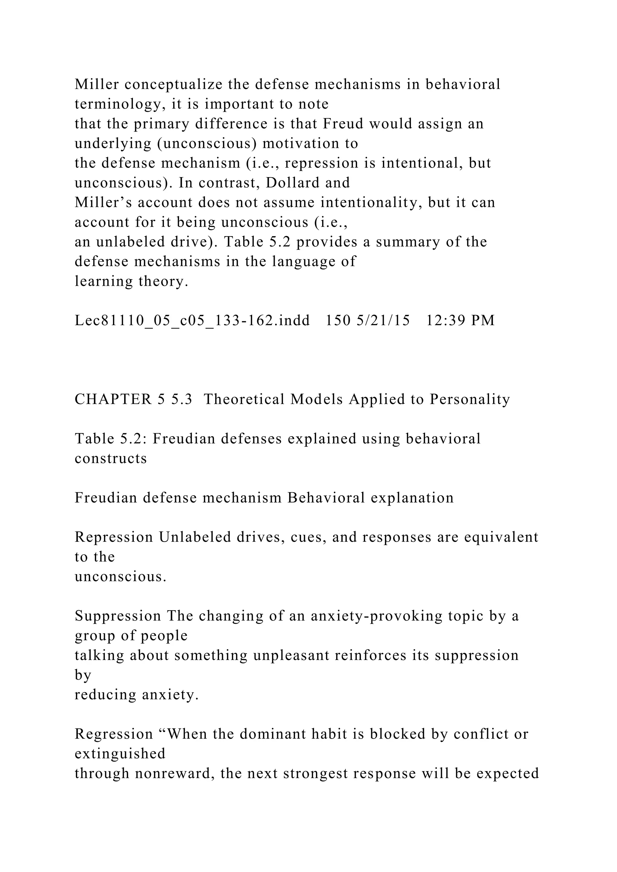 Miller conceptualize the defense mechanisms in behavioral
terminology, it is important to note
that the primary difference is that Freud would assign an
underlying (unconscious) motivation to
the defense mechanism (i.e., repression is intentional, but
unconscious). In contrast, Dollard and
Miller’s account does not assume intentionality, but it can
account for it being unconscious (i.e.,
an unlabeled drive). Table 5.2 provides a summary of the
defense mechanisms in the language of
learning theory.
Lec81110_05_c05_133-162.indd 150 5/21/15 12:39 PM
CHAPTER 5 5.3 Theoretical Models Applied to Personality
Table 5.2: Freudian defenses explained using behavioral
constructs
Freudian defense mechanism Behavioral explanation
Repression Unlabeled drives, cues, and responses are equivalent
to the
unconscious.
Suppression The changing of an anxiety-provoking topic by a
group of people
talking about something unpleasant reinforces its suppression
by
reducing anxiety.
Regression “When the dominant habit is blocked by conflict or
extinguished
through nonreward, the next strongest response will be expected
 