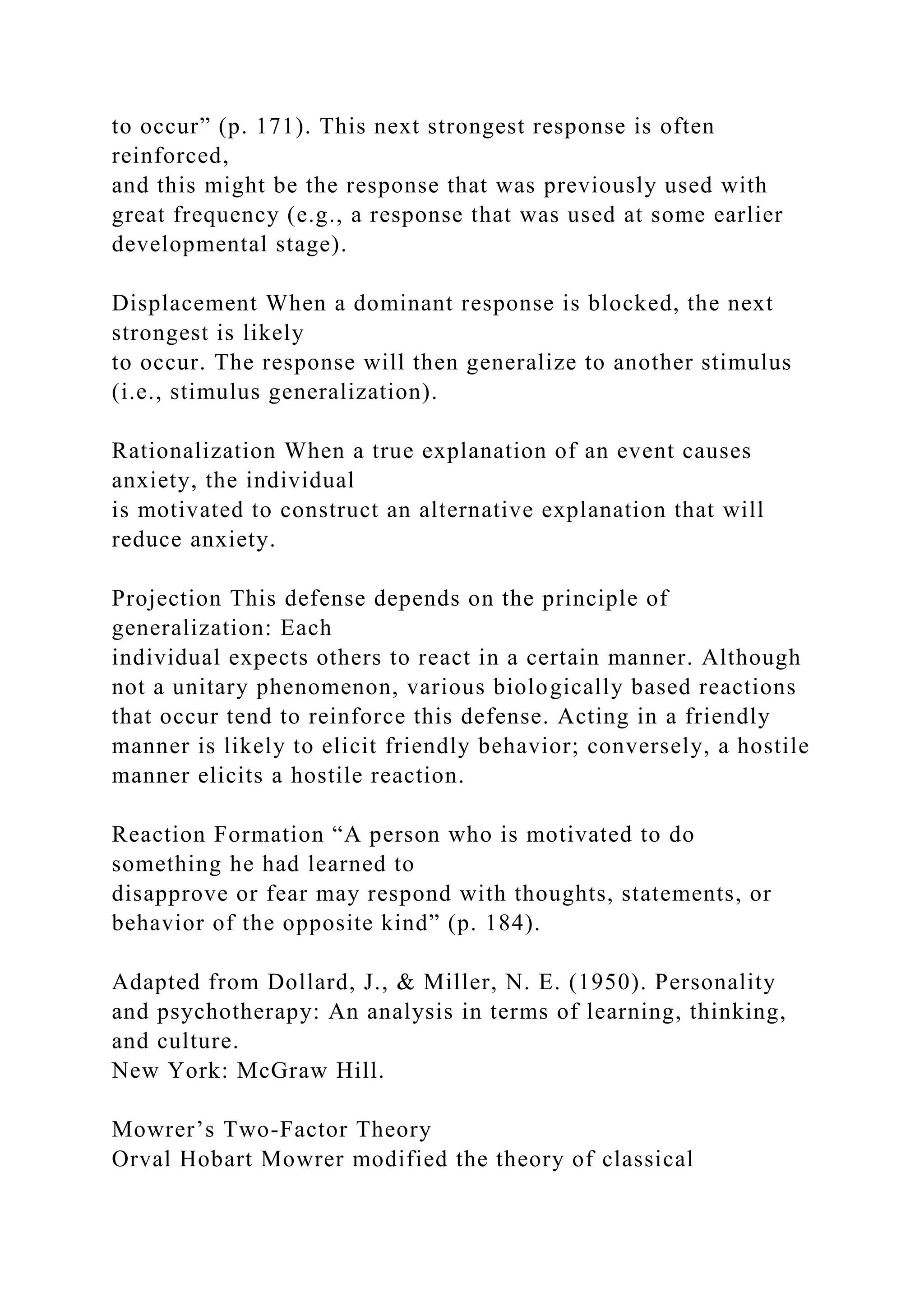 to occur” (p. 171). This next strongest response is often
reinforced,
and this might be the response that was previously used with
great frequency (e.g., a response that was used at some earlier
developmental stage).
Displacement When a dominant response is blocked, the next
strongest is likely
to occur. The response will then generalize to another stimulus
(i.e., stimulus generalization).
Rationalization When a true explanation of an event causes
anxiety, the individual
is motivated to construct an alternative explanation that will
reduce anxiety.
Projection This defense depends on the principle of
generalization: Each
individual expects others to react in a certain manner. Although
not a unitary phenomenon, various biologically based reactions
that occur tend to reinforce this defense. Acting in a friendly
manner is likely to elicit friendly behavior; conversely, a hostile
manner elicits a hostile reaction.
Reaction Formation “A person who is motivated to do
something he had learned to
disapprove or fear may respond with thoughts, statements, or
behavior of the opposite kind” (p. 184).
Adapted from Dollard, J., & Miller, N. E. (1950). Personality
and psychotherapy: An analysis in terms of learning, thinking,
and culture.
New York: McGraw Hill.
Mowrer’s Two-Factor Theory
Orval Hobart Mowrer modified the theory of classical
 