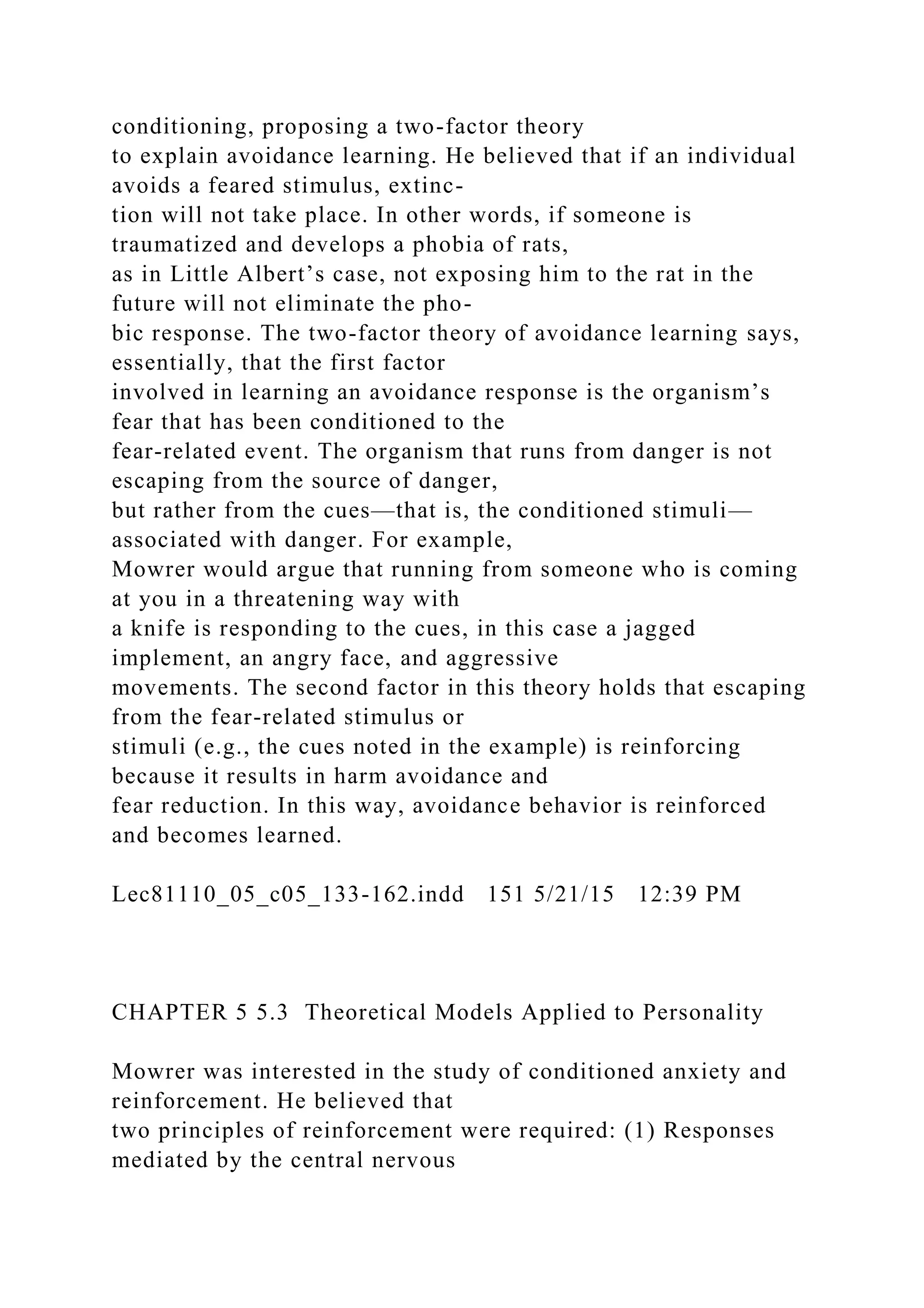 conditioning, proposing a two-factor theory
to explain avoidance learning. He believed that if an individual
avoids a feared stimulus, extinc-
tion will not take place. In other words, if someone is
traumatized and develops a phobia of rats,
as in Little Albert’s case, not exposing him to the rat in the
future will not eliminate the pho-
bic response. The two-factor theory of avoidance learning says,
essentially, that the first factor
involved in learning an avoidance response is the organism’s
fear that has been conditioned to the
fear-related event. The organism that runs from danger is not
escaping from the source of danger,
but rather from the cues—that is, the conditioned stimuli—
associated with danger. For example,
Mowrer would argue that running from someone who is coming
at you in a threatening way with
a knife is responding to the cues, in this case a jagged
implement, an angry face, and aggressive
movements. The second factor in this theory holds that escaping
from the fear-related stimulus or
stimuli (e.g., the cues noted in the example) is reinforcing
because it results in harm avoidance and
fear reduction. In this way, avoidance behavior is reinforced
and becomes learned.
Lec81110_05_c05_133-162.indd 151 5/21/15 12:39 PM
CHAPTER 5 5.3 Theoretical Models Applied to Personality
Mowrer was interested in the study of conditioned anxiety and
reinforcement. He believed that
two principles of reinforcement were required: (1) Responses
mediated by the central nervous
 
