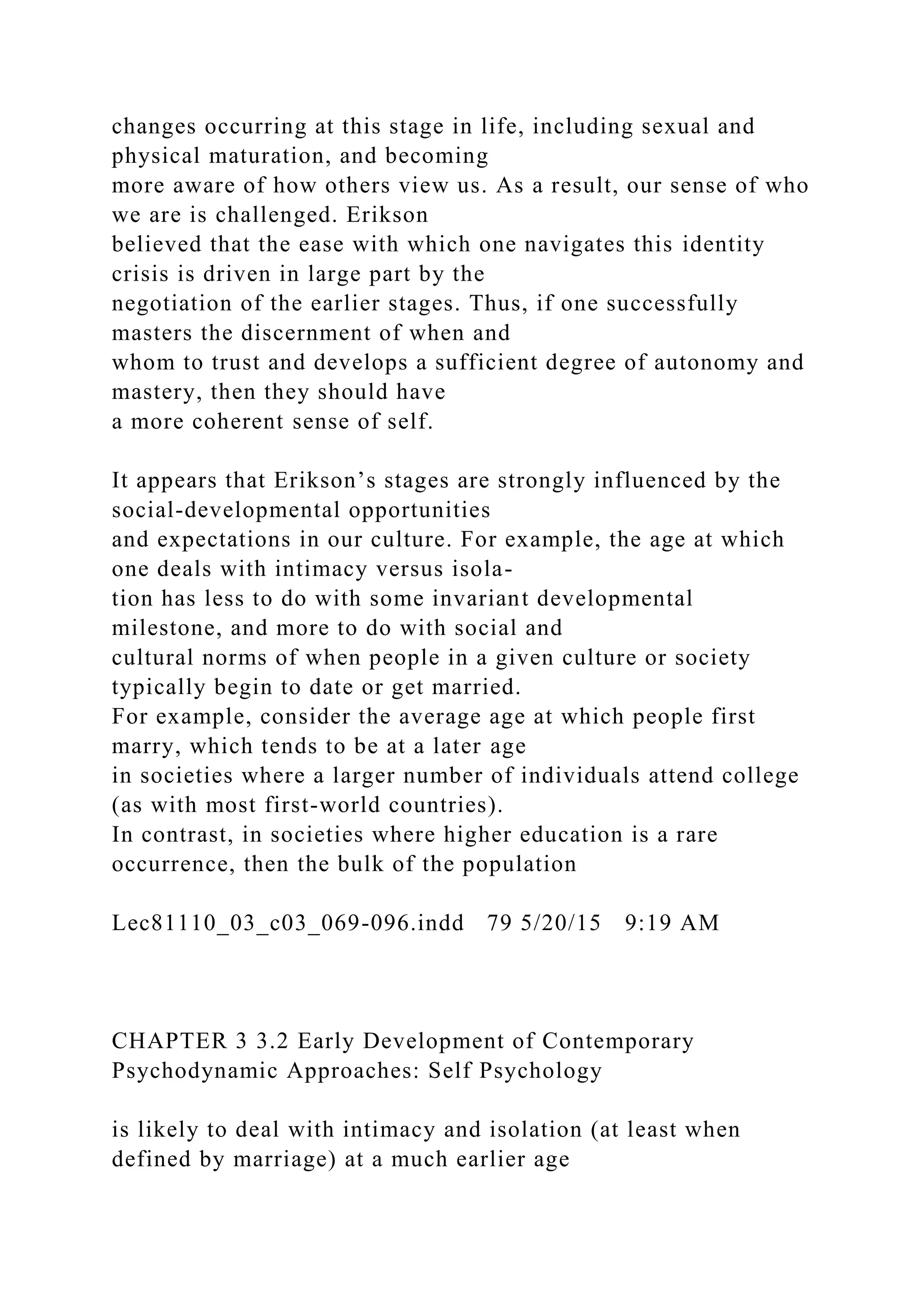 changes occurring at this stage in life, including sexual and
physical maturation, and becoming
more aware of how others view us. As a result, our sense of who
we are is challenged. Erikson
believed that the ease with which one navigates this identity
crisis is driven in large part by the
negotiation of the earlier stages. Thus, if one successfully
masters the discernment of when and
whom to trust and develops a sufficient degree of autonomy and
mastery, then they should have
a more coherent sense of self.
It appears that Erikson’s stages are strongly influenced by the
social-developmental opportunities
and expectations in our culture. For example, the age at which
one deals with intimacy versus isola-
tion has less to do with some invariant developmental
milestone, and more to do with social and
cultural norms of when people in a given culture or society
typically begin to date or get married.
For example, consider the average age at which people first
marry, which tends to be at a later age
in societies where a larger number of individuals attend college
(as with most first-world countries).
In contrast, in societies where higher education is a rare
occurrence, then the bulk of the population
Lec81110_03_c03_069-096.indd 79 5/20/15 9:19 AM
CHAPTER 3 3.2 Early Development of Contemporary
Psychodynamic Approaches: Self Psychology
is likely to deal with intimacy and isolation (at least when
defined by marriage) at a much earlier age
 