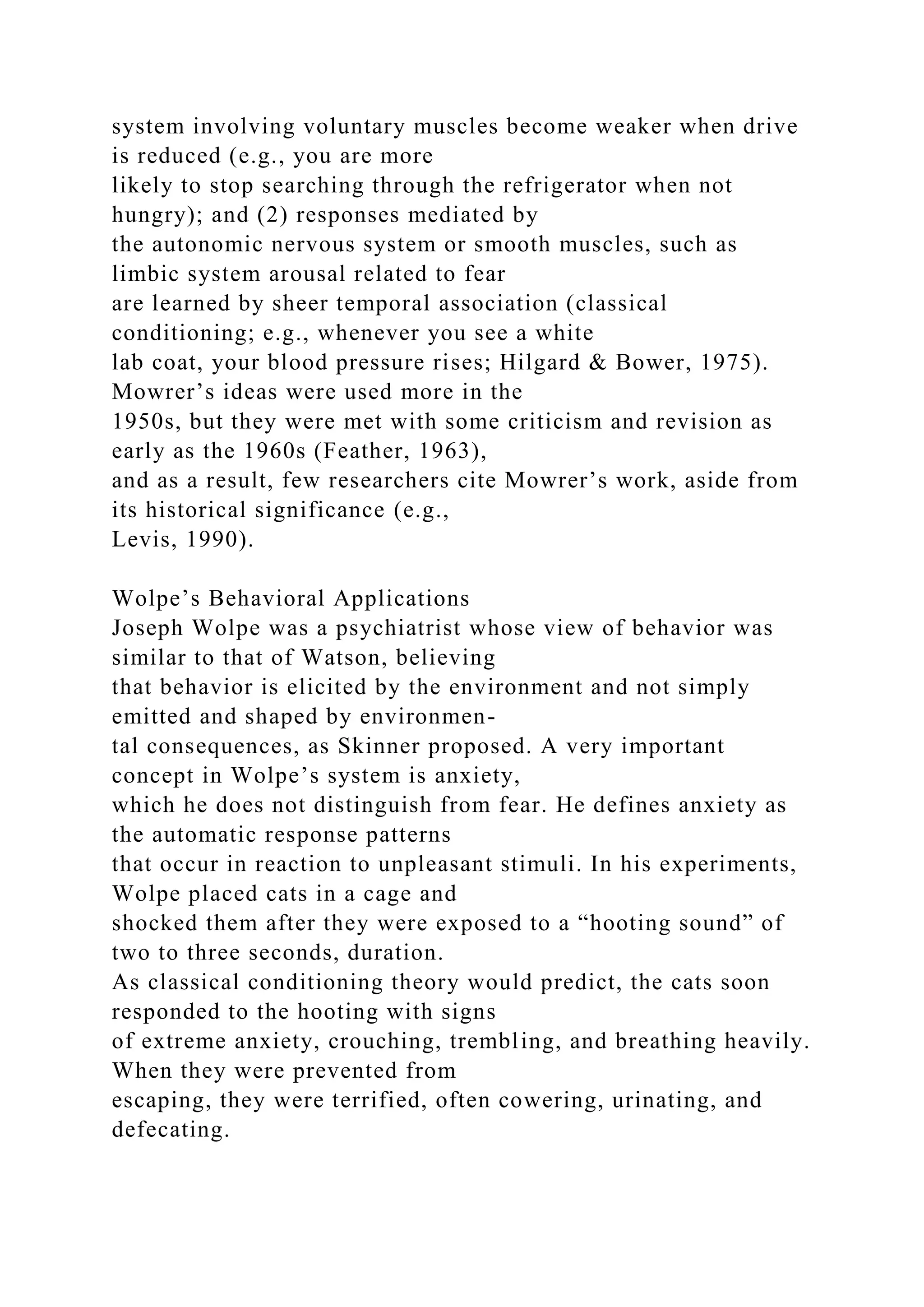 system involving voluntary muscles become weaker when drive
is reduced (e.g., you are more
likely to stop searching through the refrigerator when not
hungry); and (2) responses mediated by
the autonomic nervous system or smooth muscles, such as
limbic system arousal related to fear
are learned by sheer temporal association (classical
conditioning; e.g., whenever you see a white
lab coat, your blood pressure rises; Hilgard & Bower, 1975).
Mowrer’s ideas were used more in the
1950s, but they were met with some criticism and revision as
early as the 1960s (Feather, 1963),
and as a result, few researchers cite Mowrer’s work, aside from
its historical significance (e.g.,
Levis, 1990).
Wolpe’s Behavioral Applications
Joseph Wolpe was a psychiatrist whose view of behavior was
similar to that of Watson, believing
that behavior is elicited by the environment and not simply
emitted and shaped by environmen-
tal consequences, as Skinner proposed. A very important
concept in Wolpe’s system is anxiety,
which he does not distinguish from fear. He defines anxiety as
the automatic response patterns
that occur in reaction to unpleasant stimuli. In his experiments,
Wolpe placed cats in a cage and
shocked them after they were exposed to a “hooting sound” of
two to three seconds, duration.
As classical conditioning theory would predict, the cats soon
responded to the hooting with signs
of extreme anxiety, crouching, trembling, and breathing heavily.
When they were prevented from
escaping, they were terrified, often cowering, urinating, and
defecating.
 