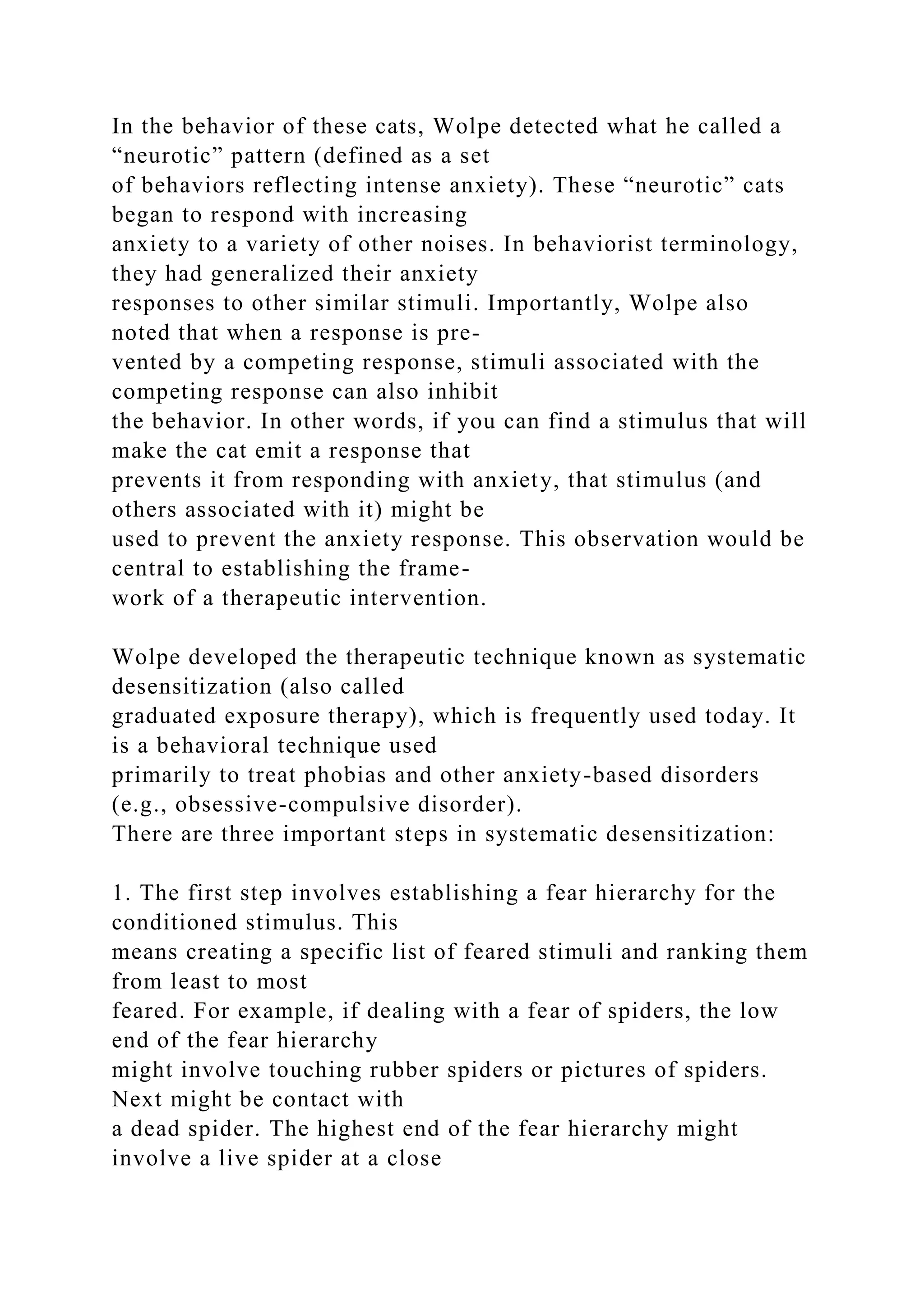 In the behavior of these cats, Wolpe detected what he called a
“neurotic” pattern (defined as a set
of behaviors reflecting intense anxiety). These “neurotic” cats
began to respond with increasing
anxiety to a variety of other noises. In behaviorist terminology,
they had generalized their anxiety
responses to other similar stimuli. Importantly, Wolpe also
noted that when a response is pre-
vented by a competing response, stimuli associated with the
competing response can also inhibit
the behavior. In other words, if you can find a stimulus that will
make the cat emit a response that
prevents it from responding with anxiety, that stimulus (and
others associated with it) might be
used to prevent the anxiety response. This observation would be
central to establishing the frame-
work of a therapeutic intervention.
Wolpe developed the therapeutic technique known as systematic
desensitization (also called
graduated exposure therapy), which is frequently used today. It
is a behavioral technique used
primarily to treat phobias and other anxiety-based disorders
(e.g., obsessive-compulsive disorder).
There are three important steps in systematic desensitization:
1. The first step involves establishing a fear hierarchy for the
conditioned stimulus. This
means creating a specific list of feared stimuli and ranking them
from least to most
feared. For example, if dealing with a fear of spiders, the low
end of the fear hierarchy
might involve touching rubber spiders or pictures of spiders.
Next might be contact with
a dead spider. The highest end of the fear hierarchy might
involve a live spider at a close
 