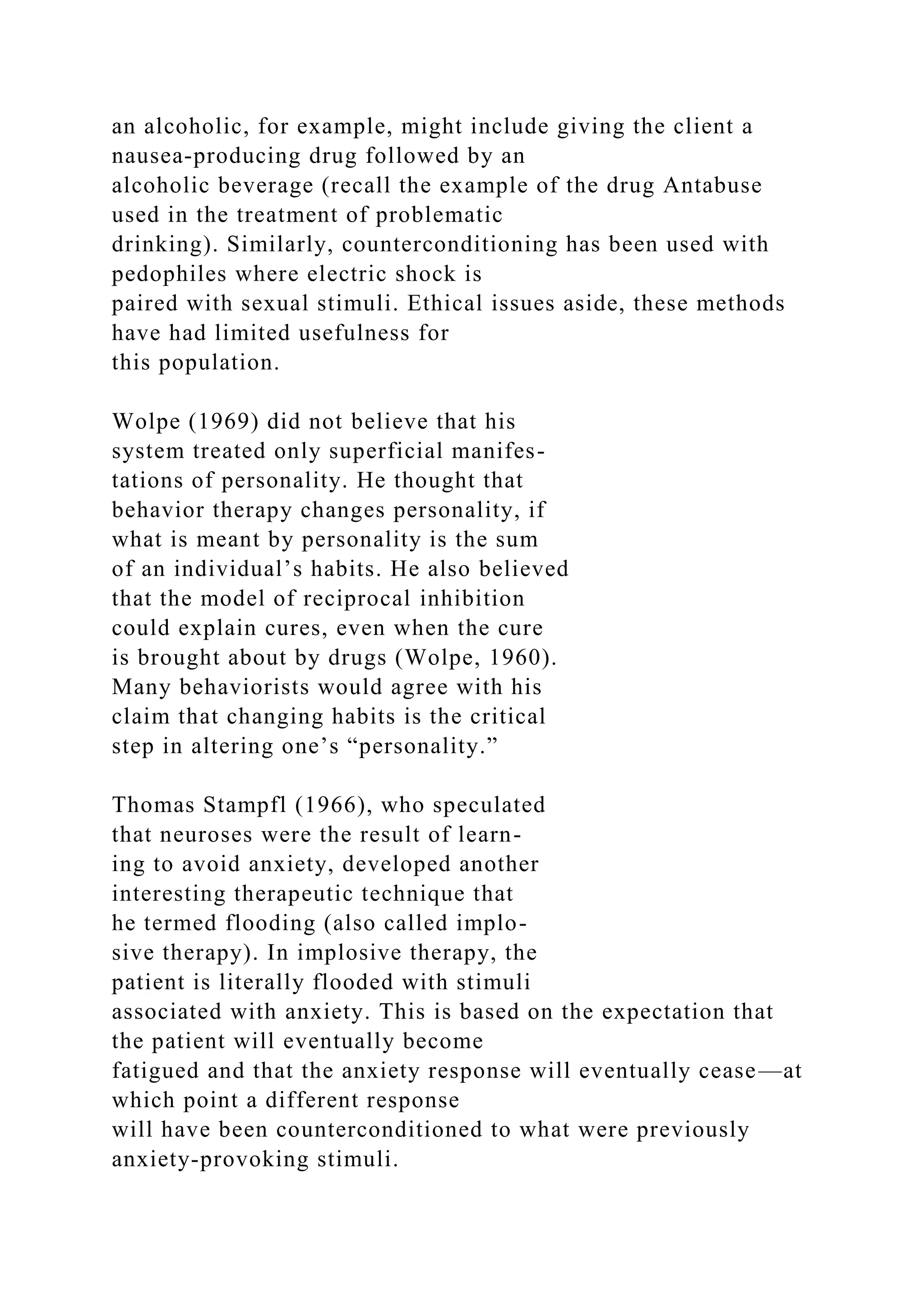 an alcoholic, for example, might include giving the client a
nausea-producing drug followed by an
alcoholic beverage (recall the example of the drug Antabuse
used in the treatment of problematic
drinking). Similarly, counterconditioning has been used with
pedophiles where electric shock is
paired with sexual stimuli. Ethical issues aside, these methods
have had limited usefulness for
this population.
Wolpe (1969) did not believe that his
system treated only superficial manifes-
tations of personality. He thought that
behavior therapy changes personality, if
what is meant by personality is the sum
of an individual’s habits. He also believed
that the model of reciprocal inhibition
could explain cures, even when the cure
is brought about by drugs (Wolpe, 1960).
Many behaviorists would agree with his
claim that changing habits is the critical
step in altering one’s “personality.”
Thomas Stampfl (1966), who speculated
that neuroses were the result of learn-
ing to avoid anxiety, developed another
interesting therapeutic technique that
he termed flooding (also called implo-
sive therapy). In implosive therapy, the
patient is literally flooded with stimuli
associated with anxiety. This is based on the expectation that
the patient will eventually become
fatigued and that the anxiety response will eventually cease—at
which point a different response
will have been counterconditioned to what were previously
anxiety-provoking stimuli.
 