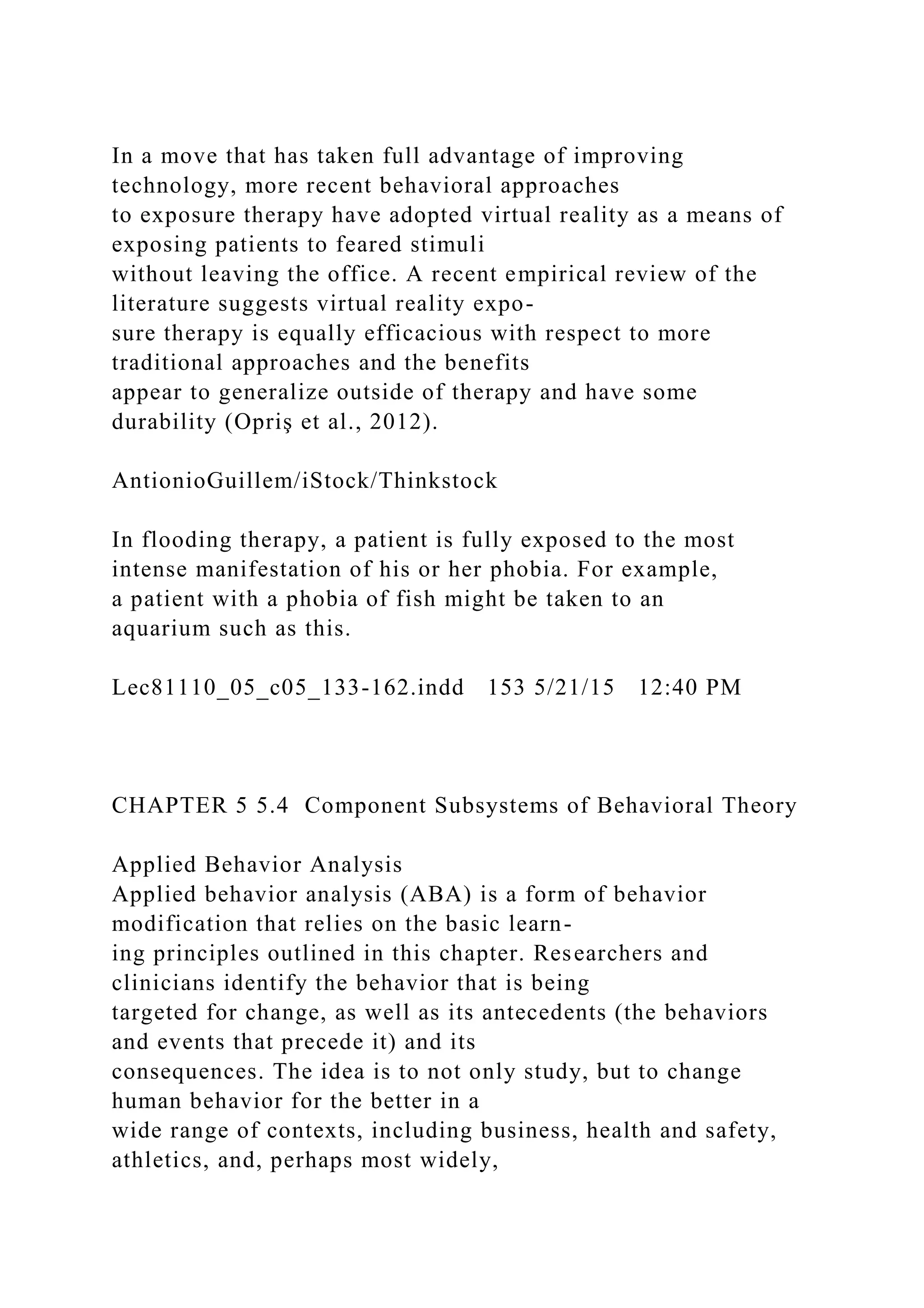 In a move that has taken full advantage of improving
technology, more recent behavioral approaches
to exposure therapy have adopted virtual reality as a means of
exposing patients to feared stimuli
without leaving the office. A recent empirical review of the
literature suggests virtual reality expo-
sure therapy is equally efficacious with respect to more
traditional approaches and the benefits
appear to generalize outside of therapy and have some
durability (Opriş et al., 2012).
AntionioGuillem/iStock/Thinkstock
In flooding therapy, a patient is fully exposed to the most
intense manifestation of his or her phobia. For example,
a patient with a phobia of fish might be taken to an
aquarium such as this.
Lec81110_05_c05_133-162.indd 153 5/21/15 12:40 PM
CHAPTER 5 5.4 Component Subsystems of Behavioral Theory
Applied Behavior Analysis
Applied behavior analysis (ABA) is a form of behavior
modification that relies on the basic learn-
ing principles outlined in this chapter. Researchers and
clinicians identify the behavior that is being
targeted for change, as well as its antecedents (the behaviors
and events that precede it) and its
consequences. The idea is to not only study, but to change
human behavior for the better in a
wide range of contexts, including business, health and safety,
athletics, and, perhaps most widely,
 