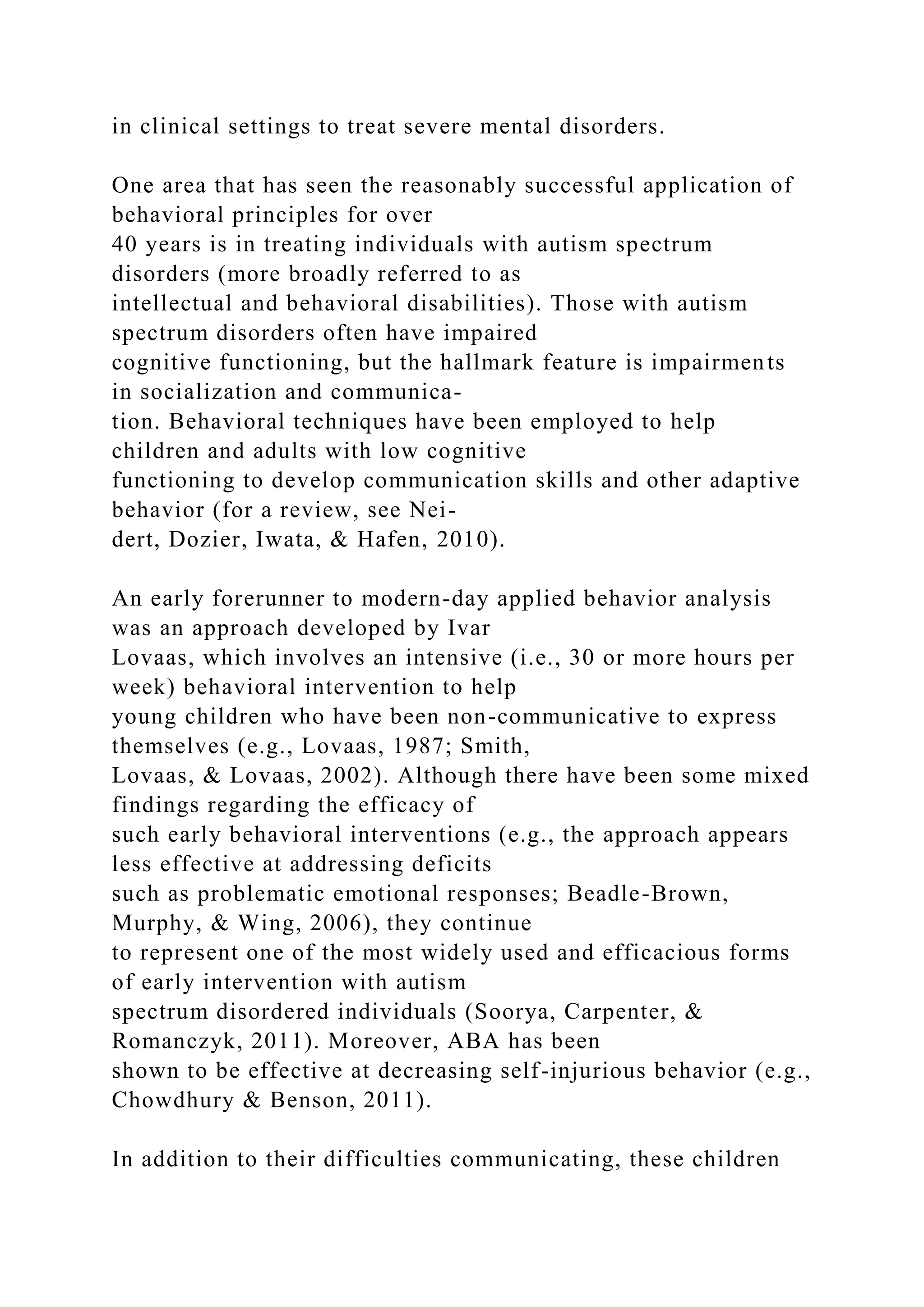 in clinical settings to treat severe mental disorders.
One area that has seen the reasonably successful application of
behavioral principles for over
40 years is in treating individuals with autism spectrum
disorders (more broadly referred to as
intellectual and behavioral disabilities). Those with autism
spectrum disorders often have impaired
cognitive functioning, but the hallmark feature is impairments
in socialization and communica-
tion. Behavioral techniques have been employed to help
children and adults with low cognitive
functioning to develop communication skills and other adaptive
behavior (for a review, see Nei-
dert, Dozier, Iwata, & Hafen, 2010).
An early forerunner to modern-day applied behavior analysis
was an approach developed by Ivar
Lovaas, which involves an intensive (i.e., 30 or more hours per
week) behavioral intervention to help
young children who have been non-communicative to express
themselves (e.g., Lovaas, 1987; Smith,
Lovaas, & Lovaas, 2002). Although there have been some mixed
findings regarding the efficacy of
such early behavioral interventions (e.g., the approach appears
less effective at addressing deficits
such as problematic emotional responses; Beadle-Brown,
Murphy, & Wing, 2006), they continue
to represent one of the most widely used and efficacious forms
of early intervention with autism
spectrum disordered individuals (Soorya, Carpenter, &
Romanczyk, 2011). Moreover, ABA has been
shown to be effective at decreasing self-injurious behavior (e.g.,
Chowdhury & Benson, 2011).
In addition to their difficulties communicating, these children
 
