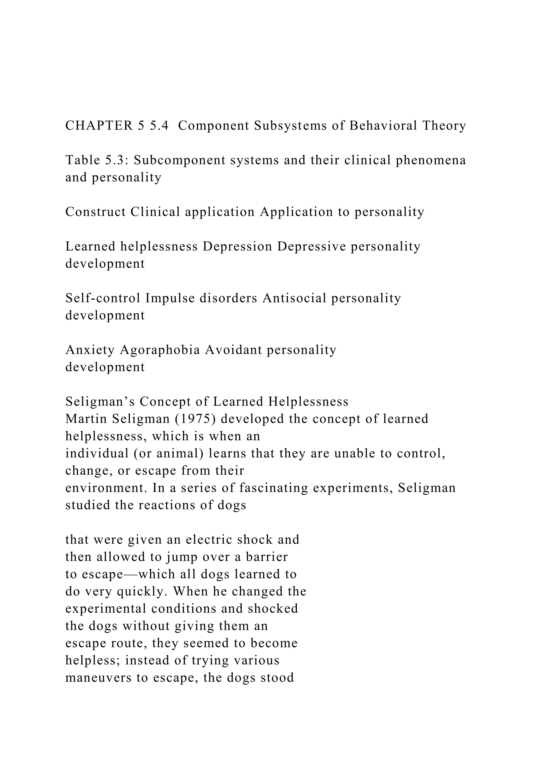 CHAPTER 5 5.4 Component Subsystems of Behavioral Theory
Table 5.3: Subcomponent systems and their clinical phenomena
and personality
Construct Clinical application Application to personality
Learned helplessness Depression Depressive personality
development
Self-control Impulse disorders Antisocial personality
development
Anxiety Agoraphobia Avoidant personality
development
Seligman’s Concept of Learned Helplessness
Martin Seligman (1975) developed the concept of learned
helplessness, which is when an
individual (or animal) learns that they are unable to control,
change, or escape from their
environment. In a series of fascinating experiments, Seligman
studied the reactions of dogs
that were given an electric shock and
then allowed to jump over a barrier
to escape—which all dogs learned to
do very quickly. When he changed the
experimental conditions and shocked
the dogs without giving them an
escape route, they seemed to become
helpless; instead of trying various
maneuvers to escape, the dogs stood
 