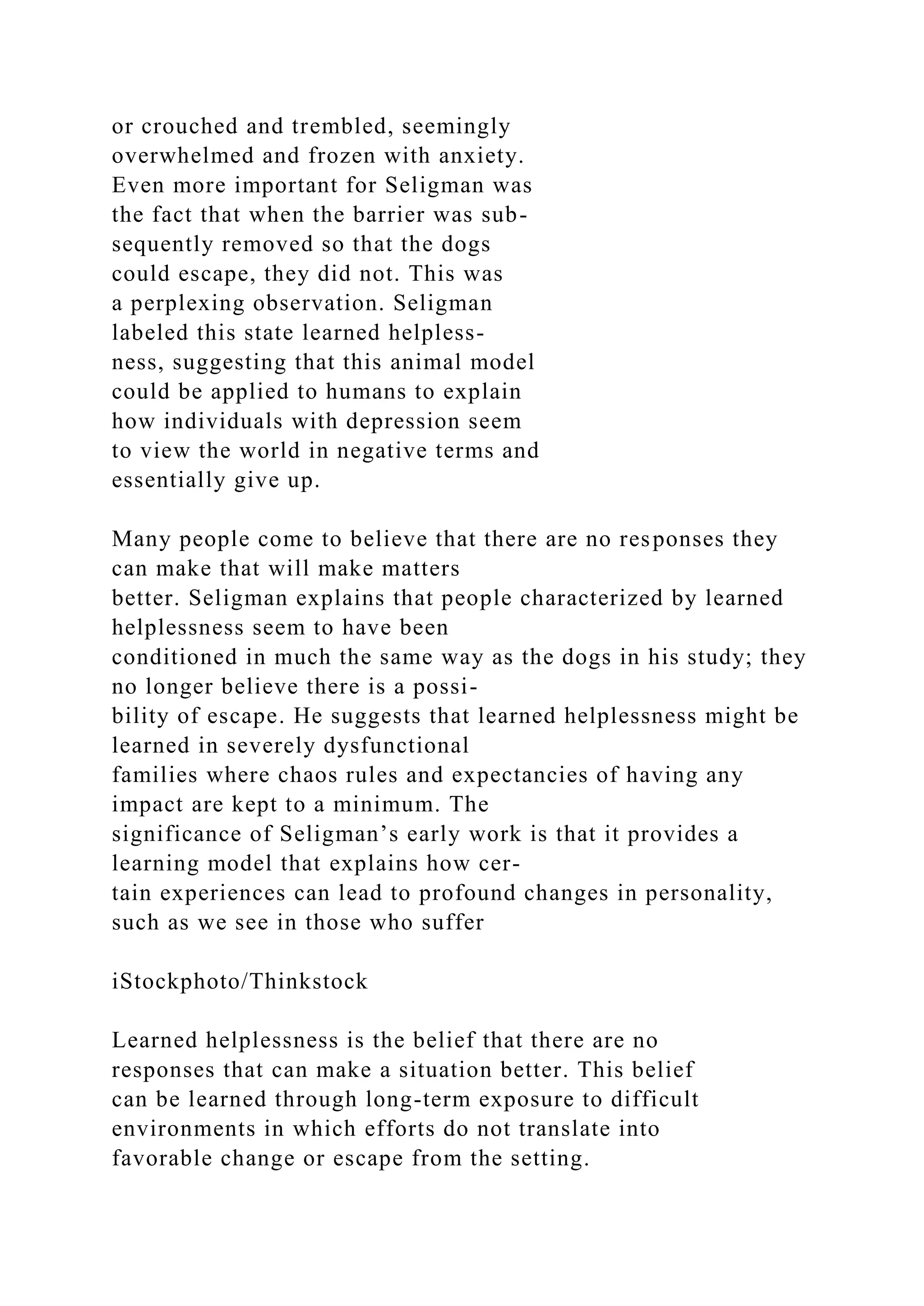 or crouched and trembled, seemingly
overwhelmed and frozen with anxiety.
Even more important for Seligman was
the fact that when the barrier was sub-
sequently removed so that the dogs
could escape, they did not. This was
a perplexing observation. Seligman
labeled this state learned helpless-
ness, suggesting that this animal model
could be applied to humans to explain
how individuals with depression seem
to view the world in negative terms and
essentially give up.
Many people come to believe that there are no responses they
can make that will make matters
better. Seligman explains that people characterized by learned
helplessness seem to have been
conditioned in much the same way as the dogs in his study; they
no longer believe there is a possi-
bility of escape. He suggests that learned helplessness might be
learned in severely dysfunctional
families where chaos rules and expectancies of having any
impact are kept to a minimum. The
significance of Seligman’s early work is that it provides a
learning model that explains how cer-
tain experiences can lead to profound changes in personality,
such as we see in those who suffer
iStockphoto/Thinkstock
Learned helplessness is the belief that there are no
responses that can make a situation better. This belief
can be learned through long-term exposure to difficult
environments in which efforts do not translate into
favorable change or escape from the setting.
 