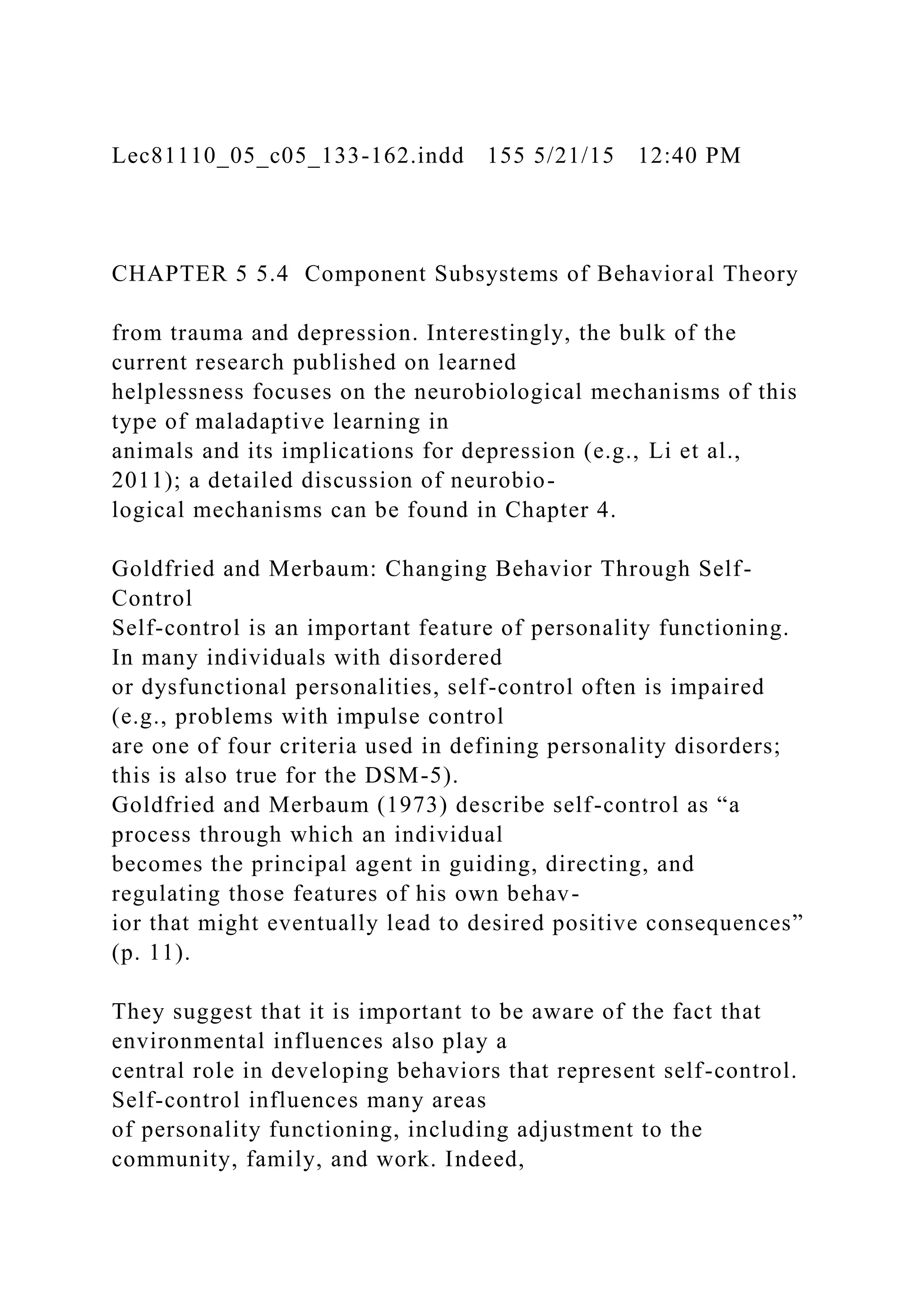 Lec81110_05_c05_133-162.indd 155 5/21/15 12:40 PM
CHAPTER 5 5.4 Component Subsystems of Behavioral Theory
from trauma and depression. Interestingly, the bulk of the
current research published on learned
helplessness focuses on the neurobiological mechanisms of this
type of maladaptive learning in
animals and its implications for depression (e.g., Li et al.,
2011); a detailed discussion of neurobio-
logical mechanisms can be found in Chapter 4.
Goldfried and Merbaum: Changing Behavior Through Self-
Control
Self-control is an important feature of personality functioning.
In many individuals with disordered
or dysfunctional personalities, self-control often is impaired
(e.g., problems with impulse control
are one of four criteria used in defining personality disorders;
this is also true for the DSM-5).
Goldfried and Merbaum (1973) describe self-control as “a
process through which an individual
becomes the principal agent in guiding, directing, and
regulating those features of his own behav-
ior that might eventually lead to desired positive consequences”
(p. 11).
They suggest that it is important to be aware of the fact that
environmental influences also play a
central role in developing behaviors that represent self-control.
Self-control influences many areas
of personality functioning, including adjustment to the
community, family, and work. Indeed,
 