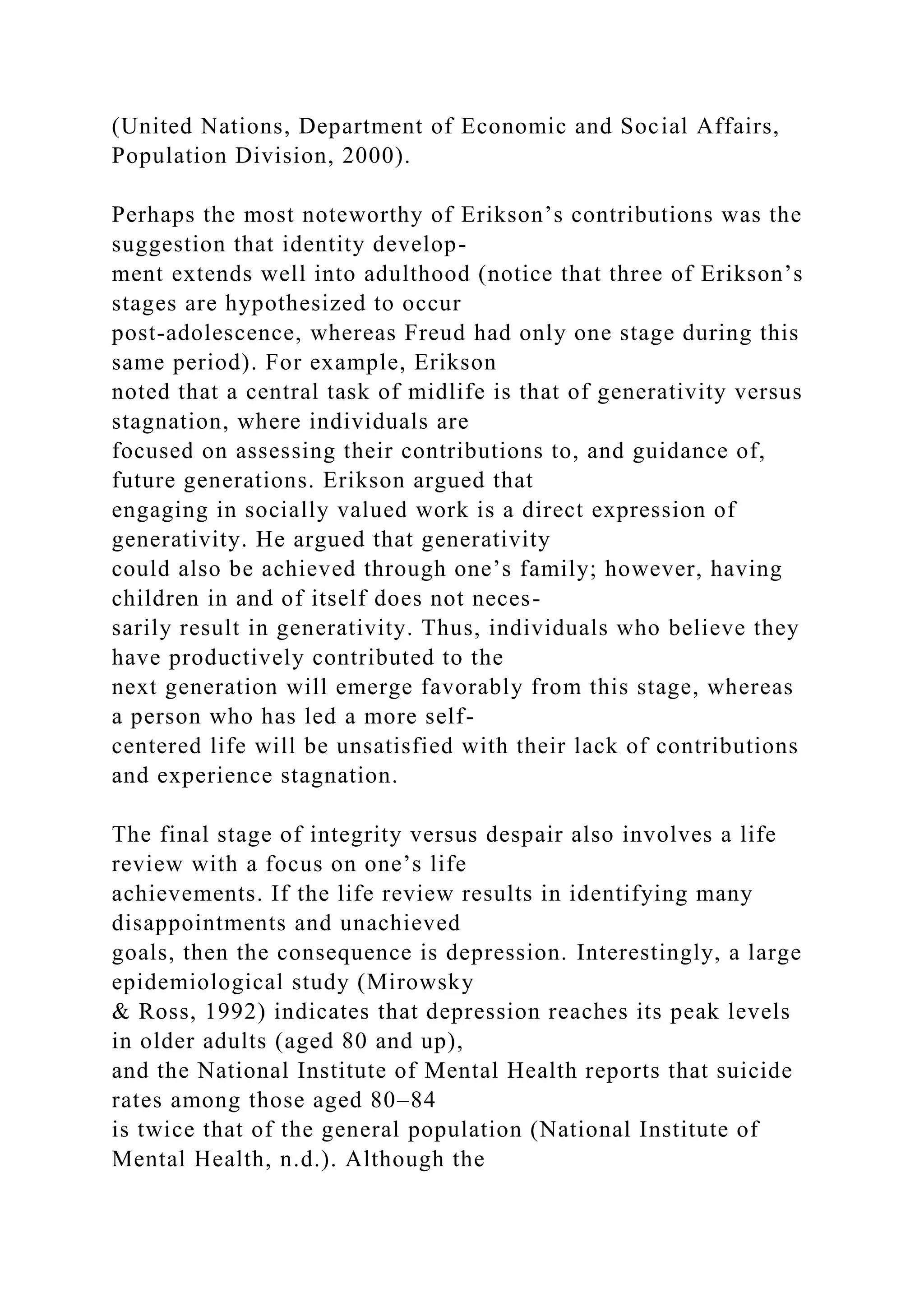 (United Nations, Department of Economic and Social Affairs,
Population Division, 2000).
Perhaps the most noteworthy of Erikson’s contributions was the
suggestion that identity develop-
ment extends well into adulthood (notice that three of Erikson’s
stages are hypothesized to occur
post-adolescence, whereas Freud had only one stage during this
same period). For example, Erikson
noted that a central task of midlife is that of generativity versus
stagnation, where individuals are
focused on assessing their contributions to, and guidance of,
future generations. Erikson argued that
engaging in socially valued work is a direct expression of
generativity. He argued that generativity
could also be achieved through one’s family; however, having
children in and of itself does not neces-
sarily result in generativity. Thus, individuals who believe they
have productively contributed to the
next generation will emerge favorably from this stage, whereas
a person who has led a more self-
centered life will be unsatisfied with their lack of contributions
and experience stagnation.
The final stage of integrity versus despair also involves a life
review with a focus on one’s life
achievements. If the life review results in identifying many
disappointments and unachieved
goals, then the consequence is depression. Interestingly, a large
epidemiological study (Mirowsky
& Ross, 1992) indicates that depression reaches its peak levels
in older adults (aged 80 and up),
and the National Institute of Mental Health reports that suicide
rates among those aged 80–84
is twice that of the general population (National Institute of
Mental Health, n.d.). Although the
 