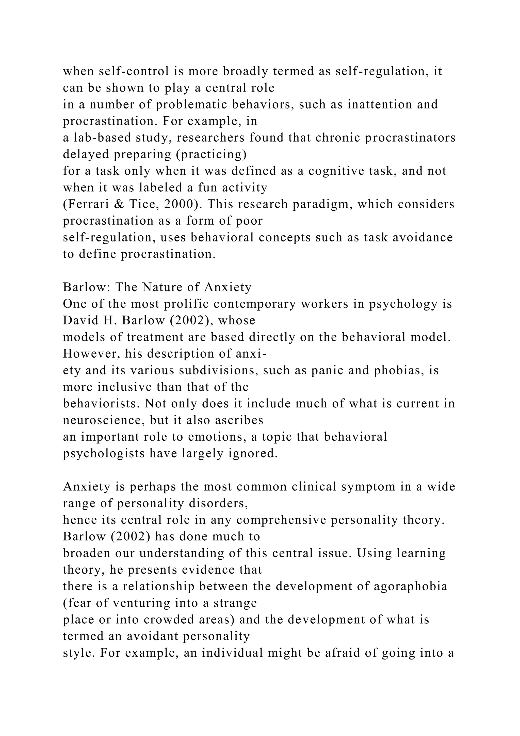 when self-control is more broadly termed as self-regulation, it
can be shown to play a central role
in a number of problematic behaviors, such as inattention and
procrastination. For example, in
a lab-based study, researchers found that chronic procrastinators
delayed preparing (practicing)
for a task only when it was defined as a cognitive task, and not
when it was labeled a fun activity
(Ferrari & Tice, 2000). This research paradigm, which considers
procrastination as a form of poor
self-regulation, uses behavioral concepts such as task avoidance
to define procrastination.
Barlow: The Nature of Anxiety
One of the most prolific contemporary workers in psychology is
David H. Barlow (2002), whose
models of treatment are based directly on the behavioral model.
However, his description of anxi-
ety and its various subdivisions, such as panic and phobias, is
more inclusive than that of the
behaviorists. Not only does it include much of what is current in
neuroscience, but it also ascribes
an important role to emotions, a topic that behavioral
psychologists have largely ignored.
Anxiety is perhaps the most common clinical symptom in a wide
range of personality disorders,
hence its central role in any comprehensive personality theory.
Barlow (2002) has done much to
broaden our understanding of this central issue. Using learning
theory, he presents evidence that
there is a relationship between the development of agoraphobia
(fear of venturing into a strange
place or into crowded areas) and the development of what is
termed an avoidant personality
style. For example, an individual might be afraid of going into a
 