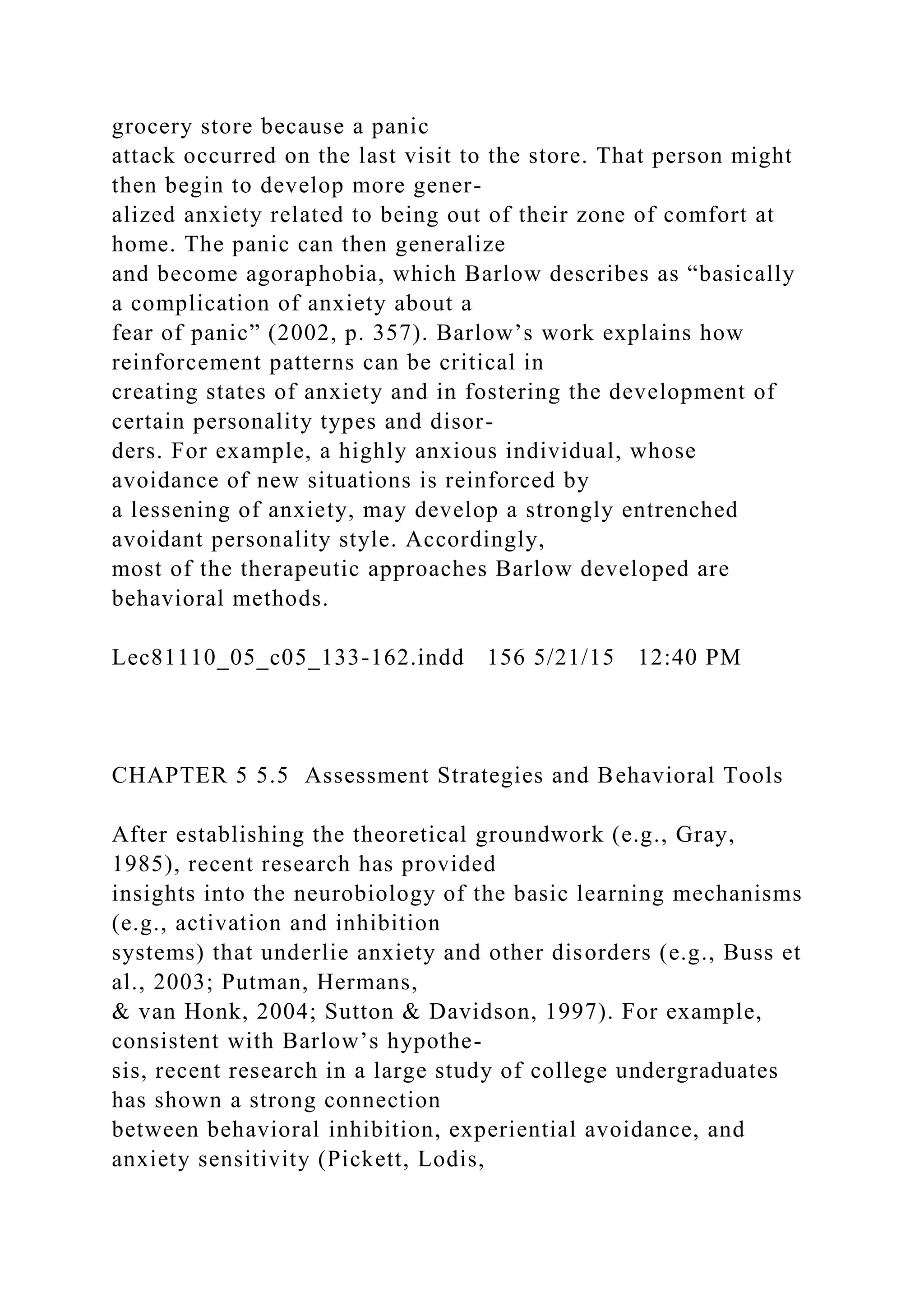 grocery store because a panic
attack occurred on the last visit to the store. That person might
then begin to develop more gener-
alized anxiety related to being out of their zone of comfort at
home. The panic can then generalize
and become agoraphobia, which Barlow describes as “basically
a complication of anxiety about a
fear of panic” (2002, p. 357). Barlow’s work explains how
reinforcement patterns can be critical in
creating states of anxiety and in fostering the development of
certain personality types and disor-
ders. For example, a highly anxious individual, whose
avoidance of new situations is reinforced by
a lessening of anxiety, may develop a strongly entrenched
avoidant personality style. Accordingly,
most of the therapeutic approaches Barlow developed are
behavioral methods.
Lec81110_05_c05_133-162.indd 156 5/21/15 12:40 PM
CHAPTER 5 5.5 Assessment Strategies and Behavioral Tools
After establishing the theoretical groundwork (e.g., Gray,
1985), recent research has provided
insights into the neurobiology of the basic learning mechanisms
(e.g., activation and inhibition
systems) that underlie anxiety and other disorders (e.g., Buss et
al., 2003; Putman, Hermans,
& van Honk, 2004; Sutton & Davidson, 1997). For example,
consistent with Barlow’s hypothe-
sis, recent research in a large study of college undergraduates
has shown a strong connection
between behavioral inhibition, experiential avoidance, and
anxiety sensitivity (Pickett, Lodis,
 