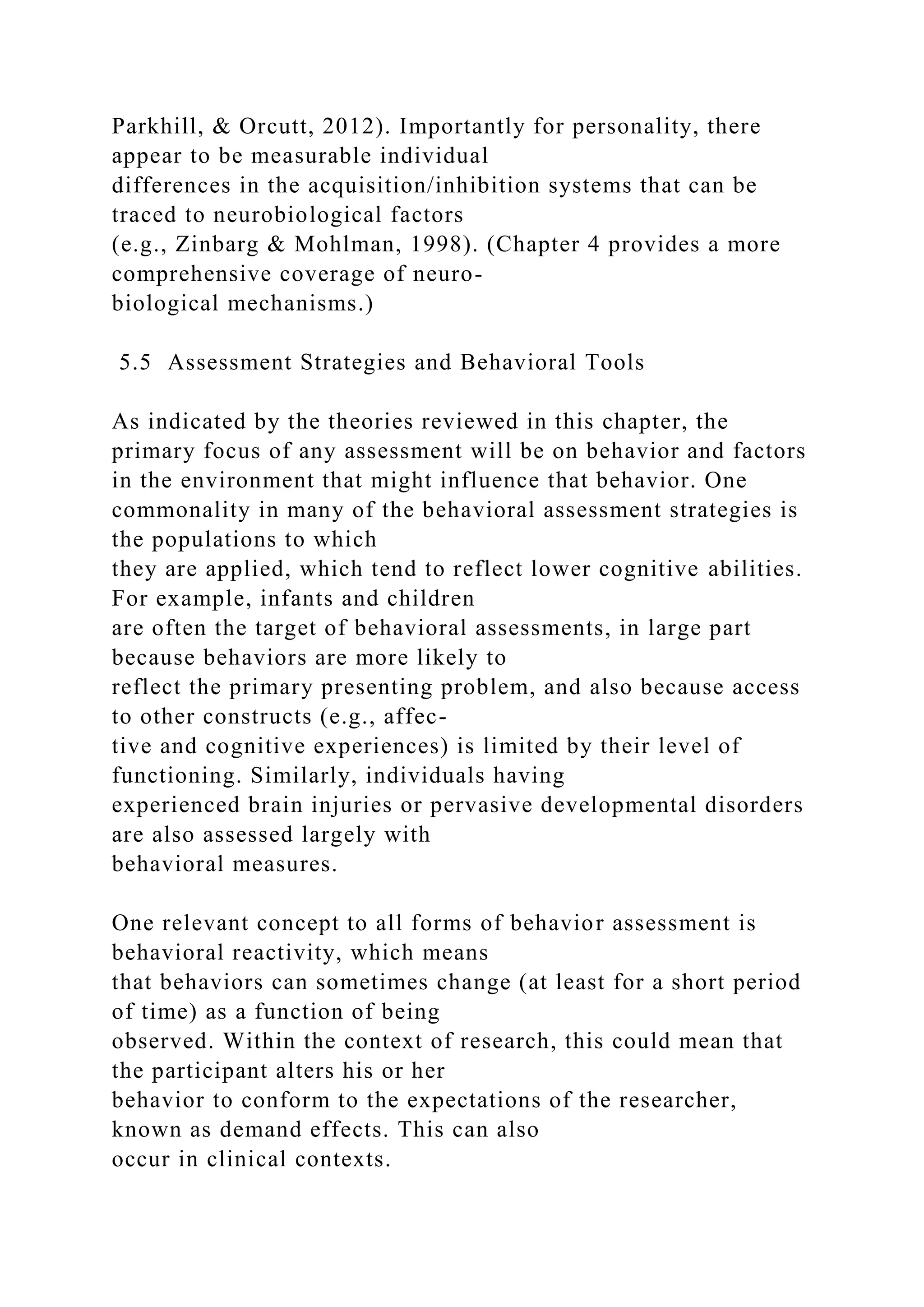 Parkhill, & Orcutt, 2012). Importantly for personality, there
appear to be measurable individual
differences in the acquisition/inhibition systems that can be
traced to neurobiological factors
(e.g., Zinbarg & Mohlman, 1998). (Chapter 4 provides a more
comprehensive coverage of neuro-
biological mechanisms.)
5.5 Assessment Strategies and Behavioral Tools
As indicated by the theories reviewed in this chapter, the
primary focus of any assessment will be on behavior and factors
in the environment that might influence that behavior. One
commonality in many of the behavioral assessment strategies is
the populations to which
they are applied, which tend to reflect lower cognitive abilities.
For example, infants and children
are often the target of behavioral assessments, in large part
because behaviors are more likely to
reflect the primary presenting problem, and also because access
to other constructs (e.g., affec-
tive and cognitive experiences) is limited by their level of
functioning. Similarly, individuals having
experienced brain injuries or pervasive developmental disorders
are also assessed largely with
behavioral measures.
One relevant concept to all forms of behavior assessment is
behavioral reactivity, which means
that behaviors can sometimes change (at least for a short period
of time) as a function of being
observed. Within the context of research, this could mean that
the participant alters his or her
behavior to conform to the expectations of the researcher,
known as demand effects. This can also
occur in clinical contexts.
 