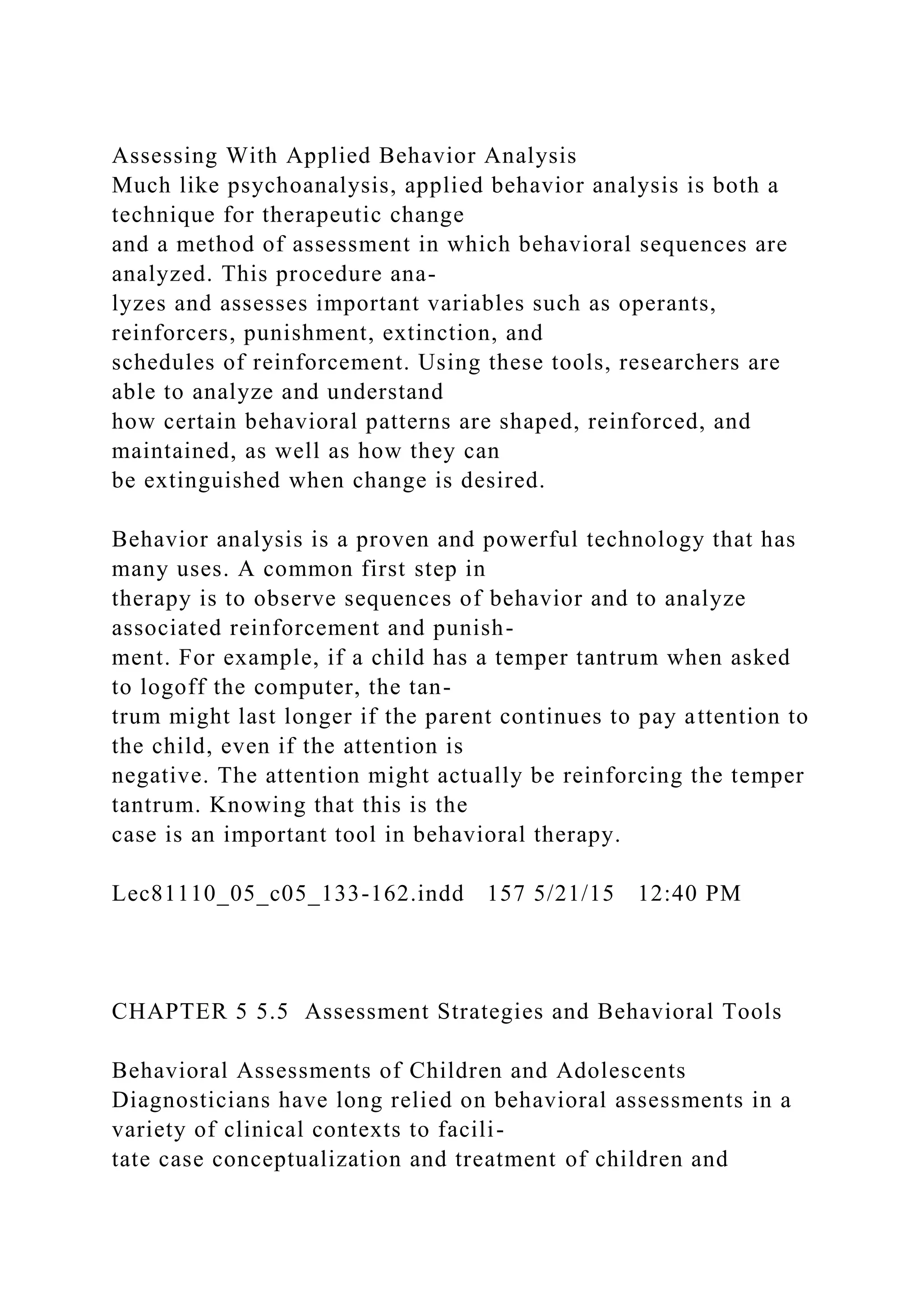 Assessing With Applied Behavior Analysis
Much like psychoanalysis, applied behavior analysis is both a
technique for therapeutic change
and a method of assessment in which behavioral sequences are
analyzed. This procedure ana-
lyzes and assesses important variables such as operants,
reinforcers, punishment, extinction, and
schedules of reinforcement. Using these tools, researchers are
able to analyze and understand
how certain behavioral patterns are shaped, reinforced, and
maintained, as well as how they can
be extinguished when change is desired.
Behavior analysis is a proven and powerful technology that has
many uses. A common first step in
therapy is to observe sequences of behavior and to analyze
associated reinforcement and punish-
ment. For example, if a child has a temper tantrum when asked
to logoff the computer, the tan-
trum might last longer if the parent continues to pay attention to
the child, even if the attention is
negative. The attention might actually be reinforcing the temper
tantrum. Knowing that this is the
case is an important tool in behavioral therapy.
Lec81110_05_c05_133-162.indd 157 5/21/15 12:40 PM
CHAPTER 5 5.5 Assessment Strategies and Behavioral Tools
Behavioral Assessments of Children and Adolescents
Diagnosticians have long relied on behavioral assessments in a
variety of clinical contexts to facili-
tate case conceptualization and treatment of children and
 