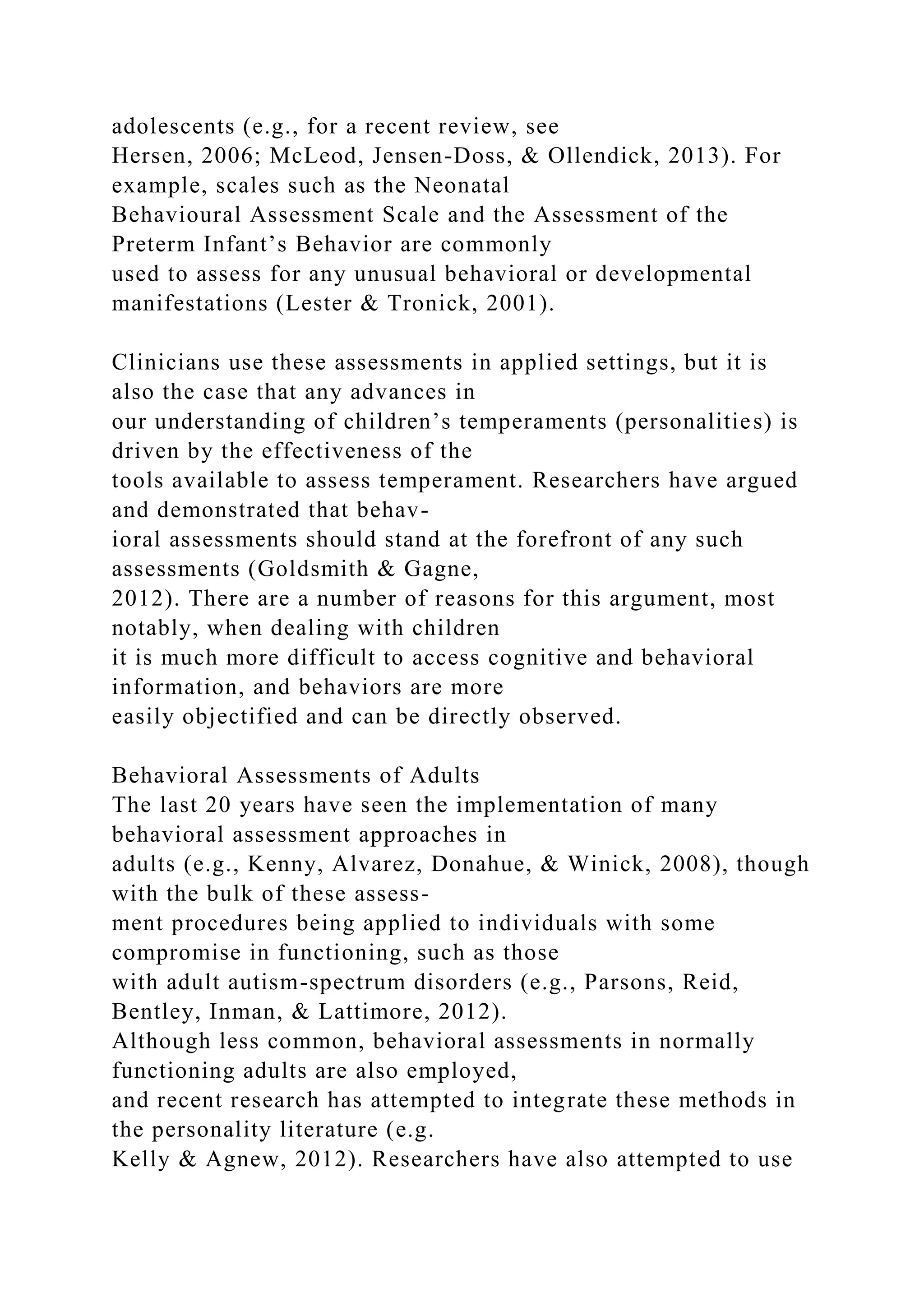 adolescents (e.g., for a recent review, see
Hersen, 2006; McLeod, Jensen-Doss, & Ollendick, 2013). For
example, scales such as the Neonatal
Behavioural Assessment Scale and the Assessment of the
Preterm Infant’s Behavior are commonly
used to assess for any unusual behavioral or developmental
manifestations (Lester & Tronick, 2001).
Clinicians use these assessments in applied settings, but it is
also the case that any advances in
our understanding of children’s temperaments (personalities) is
driven by the effectiveness of the
tools available to assess temperament. Researchers have argued
and demonstrated that behav-
ioral assessments should stand at the forefront of any such
assessments (Goldsmith & Gagne,
2012). There are a number of reasons for this argument, most
notably, when dealing with children
it is much more difficult to access cognitive and behavioral
information, and behaviors are more
easily objectified and can be directly observed.
Behavioral Assessments of Adults
The last 20 years have seen the implementation of many
behavioral assessment approaches in
adults (e.g., Kenny, Alvarez, Donahue, & Winick, 2008), though
with the bulk of these assess-
ment procedures being applied to individuals with some
compromise in functioning, such as those
with adult autism-spectrum disorders (e.g., Parsons, Reid,
Bentley, Inman, & Lattimore, 2012).
Although less common, behavioral assessments in normally
functioning adults are also employed,
and recent research has attempted to integrate these methods in
the personality literature (e.g.
Kelly & Agnew, 2012). Researchers have also attempted to use
 