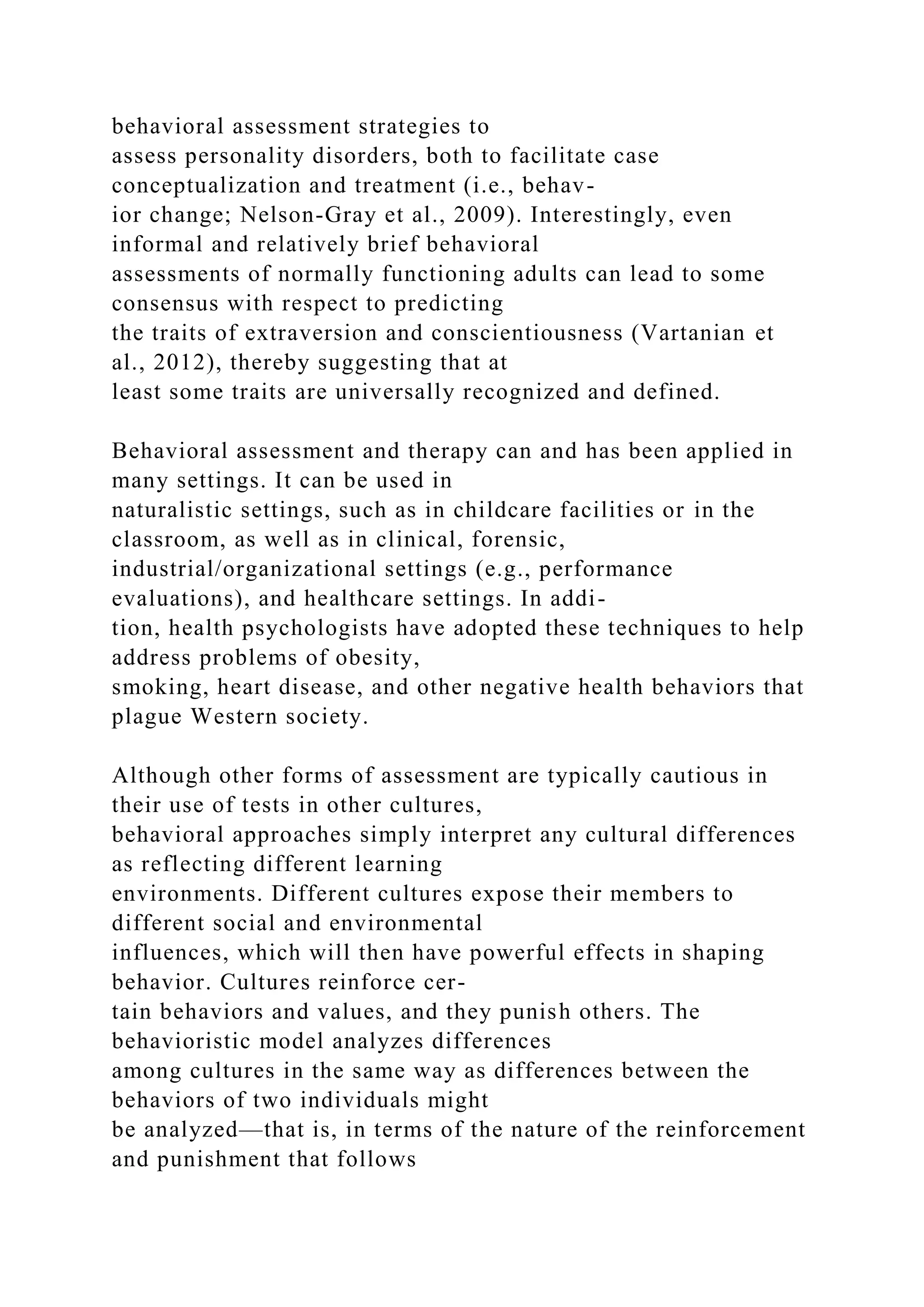 behavioral assessment strategies to
assess personality disorders, both to facilitate case
conceptualization and treatment (i.e., behav-
ior change; Nelson-Gray et al., 2009). Interestingly, even
informal and relatively brief behavioral
assessments of normally functioning adults can lead to some
consensus with respect to predicting
the traits of extraversion and conscientiousness (Vartanian et
al., 2012), thereby suggesting that at
least some traits are universally recognized and defined.
Behavioral assessment and therapy can and has been applied in
many settings. It can be used in
naturalistic settings, such as in childcare facilities or in the
classroom, as well as in clinical, forensic,
industrial/organizational settings (e.g., performance
evaluations), and healthcare settings. In addi-
tion, health psychologists have adopted these techniques to help
address problems of obesity,
smoking, heart disease, and other negative health behaviors that
plague Western society.
Although other forms of assessment are typically cautious in
their use of tests in other cultures,
behavioral approaches simply interpret any cultural differences
as reflecting different learning
environments. Different cultures expose their members to
different social and environmental
influences, which will then have powerful effects in shaping
behavior. Cultures reinforce cer-
tain behaviors and values, and they punish others. The
behavioristic model analyzes differences
among cultures in the same way as differences between the
behaviors of two individuals might
be analyzed—that is, in terms of the nature of the reinforcement
and punishment that follows
 