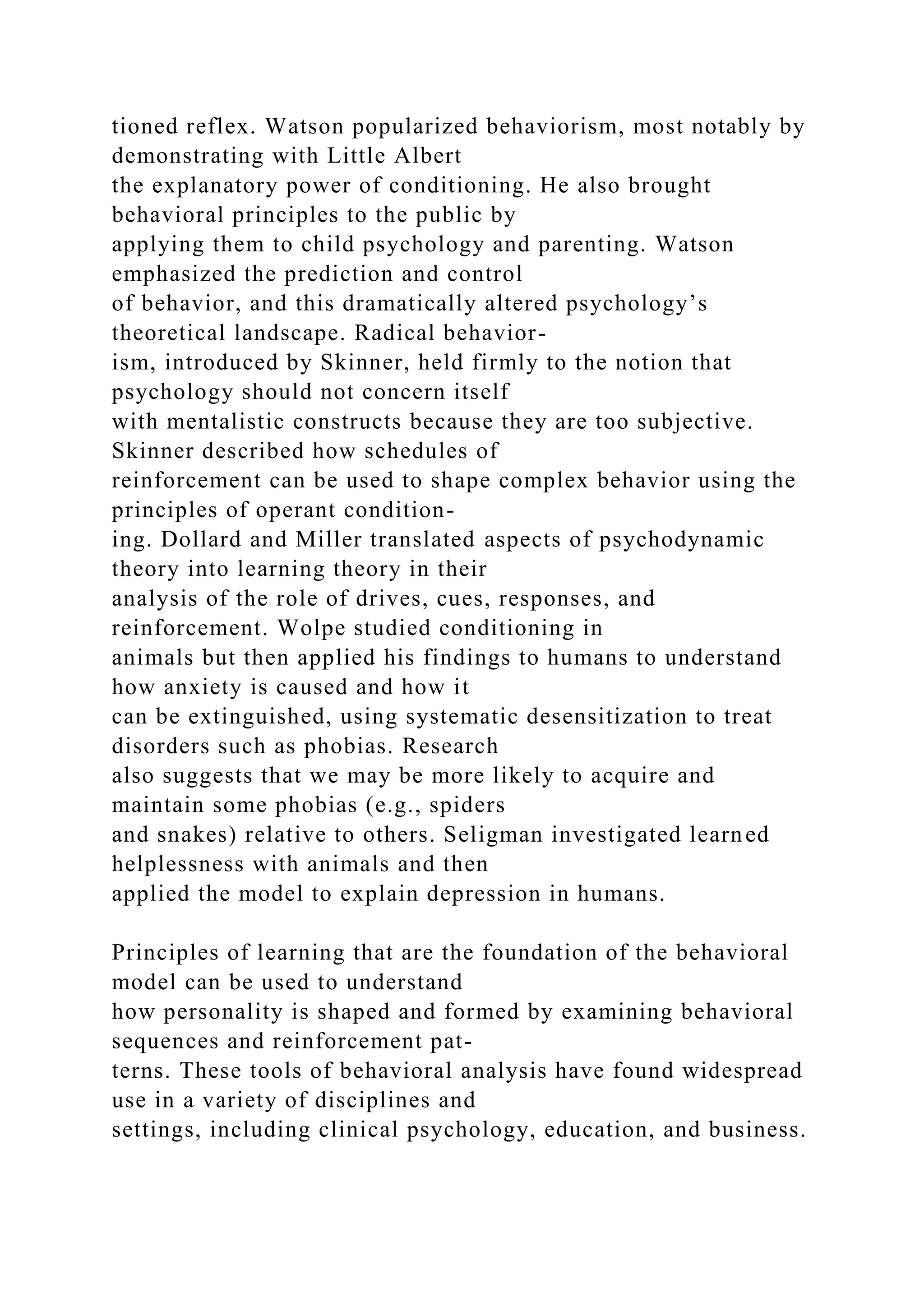 tioned reflex. Watson popularized behaviorism, most notably by
demonstrating with Little Albert
the explanatory power of conditioning. He also brought
behavioral principles to the public by
applying them to child psychology and parenting. Watson
emphasized the prediction and control
of behavior, and this dramatically altered psychology’s
theoretical landscape. Radical behavior-
ism, introduced by Skinner, held firmly to the notion that
psychology should not concern itself
with mentalistic constructs because they are too subjective.
Skinner described how schedules of
reinforcement can be used to shape complex behavior using the
principles of operant condition-
ing. Dollard and Miller translated aspects of psychodynamic
theory into learning theory in their
analysis of the role of drives, cues, responses, and
reinforcement. Wolpe studied conditioning in
animals but then applied his findings to humans to understand
how anxiety is caused and how it
can be extinguished, using systematic desensitization to treat
disorders such as phobias. Research
also suggests that we may be more likely to acquire and
maintain some phobias (e.g., spiders
and snakes) relative to others. Seligman investigated learned
helplessness with animals and then
applied the model to explain depression in humans.
Principles of learning that are the foundation of the behavioral
model can be used to understand
how personality is shaped and formed by examining behavioral
sequences and reinforcement pat-
terns. These tools of behavioral analysis have found widespread
use in a variety of disciplines and
settings, including clinical psychology, education, and business.
 
