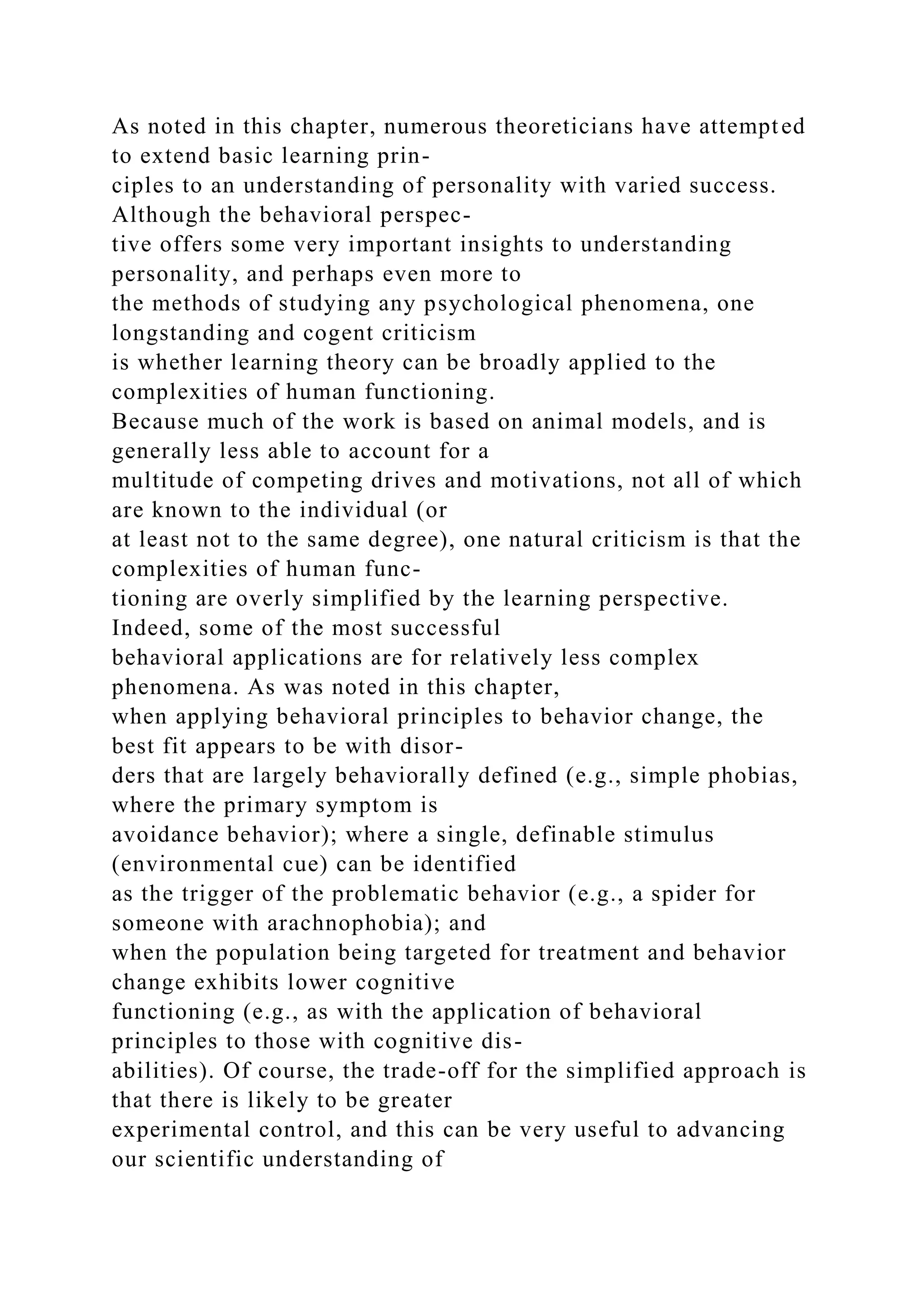 As noted in this chapter, numerous theoreticians have attempted
to extend basic learning prin-
ciples to an understanding of personality with varied success.
Although the behavioral perspec-
tive offers some very important insights to understanding
personality, and perhaps even more to
the methods of studying any psychological phenomena, one
longstanding and cogent criticism
is whether learning theory can be broadly applied to the
complexities of human functioning.
Because much of the work is based on animal models, and is
generally less able to account for a
multitude of competing drives and motivations, not all of which
are known to the individual (or
at least not to the same degree), one natural criticism is that the
complexities of human func-
tioning are overly simplified by the learning perspective.
Indeed, some of the most successful
behavioral applications are for relatively less complex
phenomena. As was noted in this chapter,
when applying behavioral principles to behavior change, the
best fit appears to be with disor-
ders that are largely behaviorally defined (e.g., simple phobias,
where the primary symptom is
avoidance behavior); where a single, definable stimulus
(environmental cue) can be identified
as the trigger of the problematic behavior (e.g., a spider for
someone with arachnophobia); and
when the population being targeted for treatment and behavior
change exhibits lower cognitive
functioning (e.g., as with the application of behavioral
principles to those with cognitive dis-
abilities). Of course, the trade-off for the simplified approach is
that there is likely to be greater
experimental control, and this can be very useful to advancing
our scientific understanding of
 