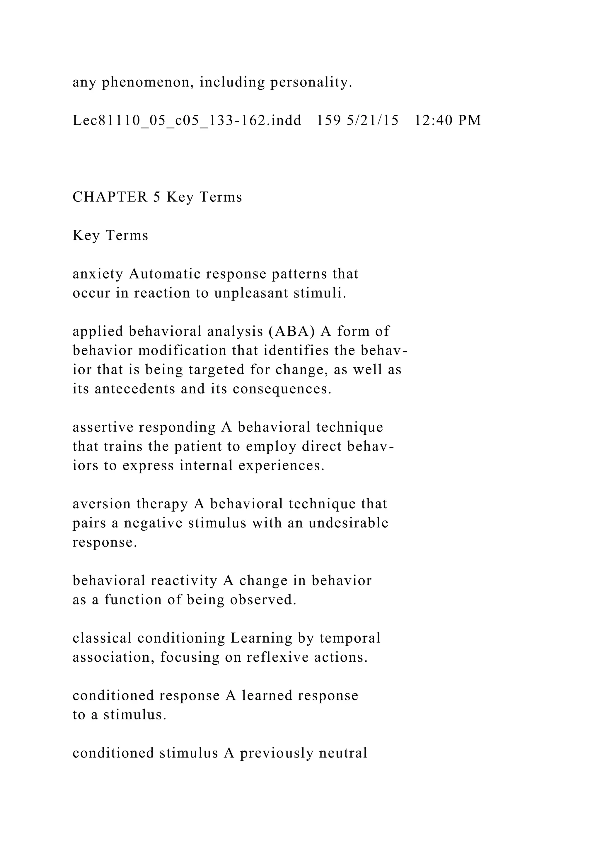 any phenomenon, including personality.
Lec81110_05_c05_133-162.indd 159 5/21/15 12:40 PM
CHAPTER 5 Key Terms
Key Terms
anxiety Automatic response patterns that
occur in reaction to unpleasant stimuli.
applied behavioral analysis (ABA) A form of
behavior modification that identifies the behav-
ior that is being targeted for change, as well as
its antecedents and its consequences.
assertive responding A behavioral technique
that trains the patient to employ direct behav-
iors to express internal experiences.
aversion therapy A behavioral technique that
pairs a negative stimulus with an undesirable
response.
behavioral reactivity A change in behavior
as a function of being observed.
classical conditioning Learning by temporal
association, focusing on reflexive actions.
conditioned response A learned response
to a stimulus.
conditioned stimulus A previously neutral
 