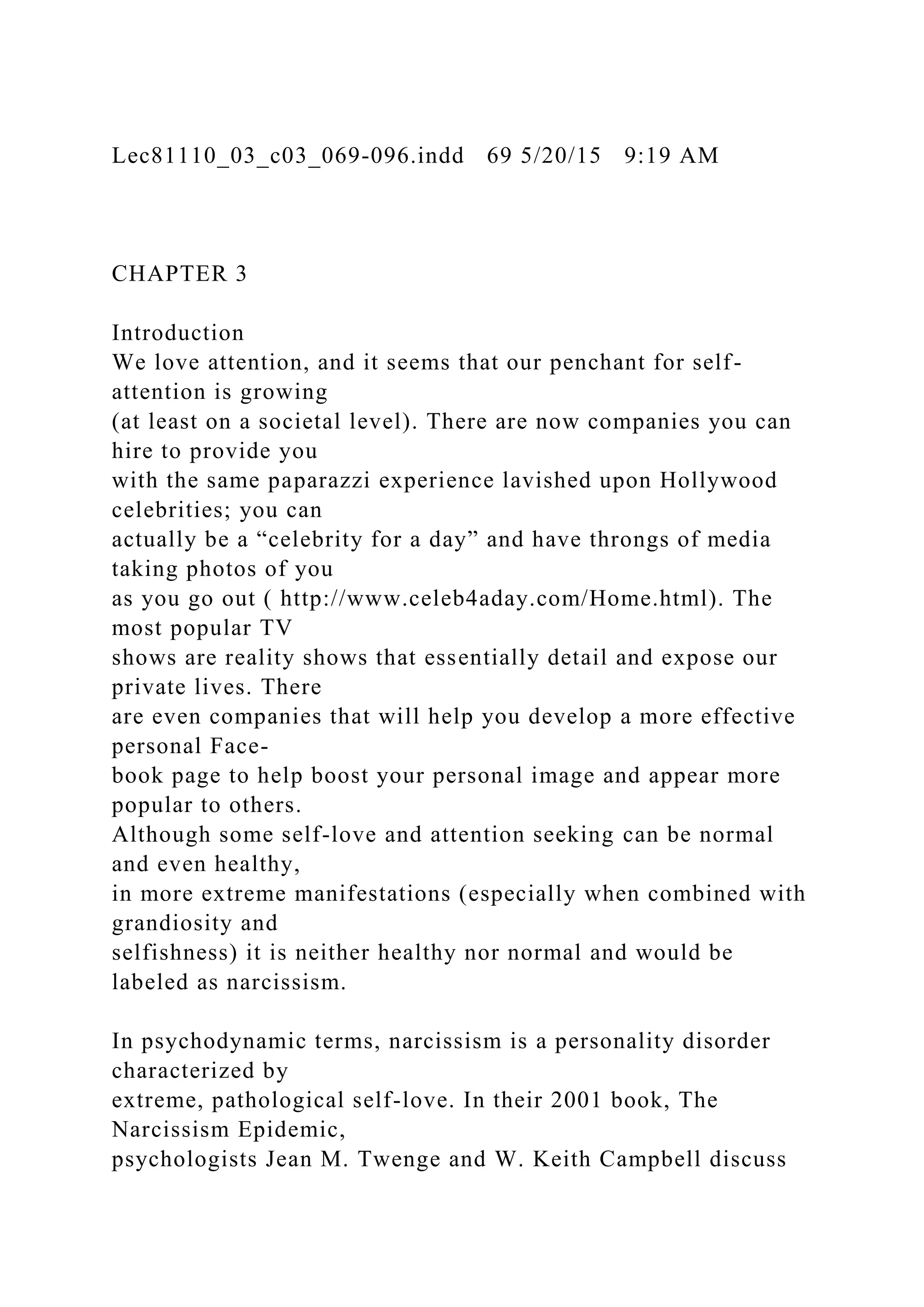 Lec81110_03_c03_069-096.indd 69 5/20/15 9:19 AM
CHAPTER 3
Introduction
We love attention, and it seems that our penchant for self-
attention is growing
(at least on a societal level). There are now companies you can
hire to provide you
with the same paparazzi experience lavished upon Hollywood
celebrities; you can
actually be a “celebrity for a day” and have throngs of media
taking photos of you
as you go out ( http://www.celeb4aday.com/Home.html). The
most popular TV
shows are reality shows that essentially detail and expose our
private lives. There
are even companies that will help you develop a more effective
personal Face-
book page to help boost your personal image and appear more
popular to others.
Although some self-love and attention seeking can be normal
and even healthy,
in more extreme manifestations (especially when combined with
grandiosity and
selfishness) it is neither healthy nor normal and would be
labeled as narcissism.
In psychodynamic terms, narcissism is a personality disorder
characterized by
extreme, pathological self-love. In their 2001 book, The
Narcissism Epidemic,
psychologists Jean M. Twenge and W. Keith Campbell discuss
 
