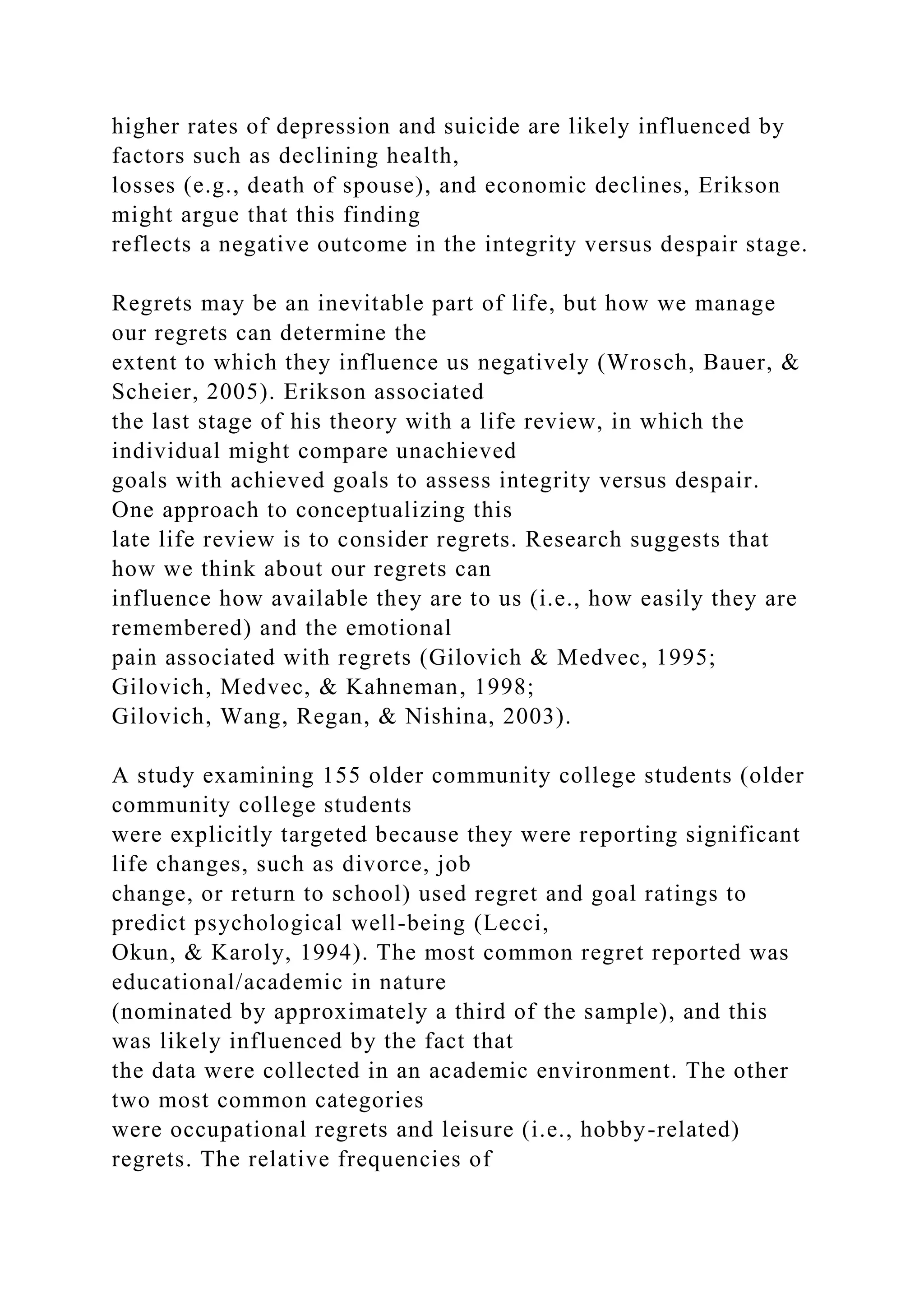 higher rates of depression and suicide are likely influenced by
factors such as declining health,
losses (e.g., death of spouse), and economic declines, Erikson
might argue that this finding
reflects a negative outcome in the integrity versus despair stage.
Regrets may be an inevitable part of life, but how we manage
our regrets can determine the
extent to which they influence us negatively (Wrosch, Bauer, &
Scheier, 2005). Erikson associated
the last stage of his theory with a life review, in which the
individual might compare unachieved
goals with achieved goals to assess integrity versus despair.
One approach to conceptualizing this
late life review is to consider regrets. Research suggests that
how we think about our regrets can
influence how available they are to us (i.e., how easily they are
remembered) and the emotional
pain associated with regrets (Gilovich & Medvec, 1995;
Gilovich, Medvec, & Kahneman, 1998;
Gilovich, Wang, Regan, & Nishina, 2003).
A study examining 155 older community college students (older
community college students
were explicitly targeted because they were reporting significant
life changes, such as divorce, job
change, or return to school) used regret and goal ratings to
predict psychological well-being (Lecci,
Okun, & Karoly, 1994). The most common regret reported was
educational/academic in nature
(nominated by approximately a third of the sample), and this
was likely influenced by the fact that
the data were collected in an academic environment. The other
two most common categories
were occupational regrets and leisure (i.e., hobby-related)
regrets. The relative frequencies of
 