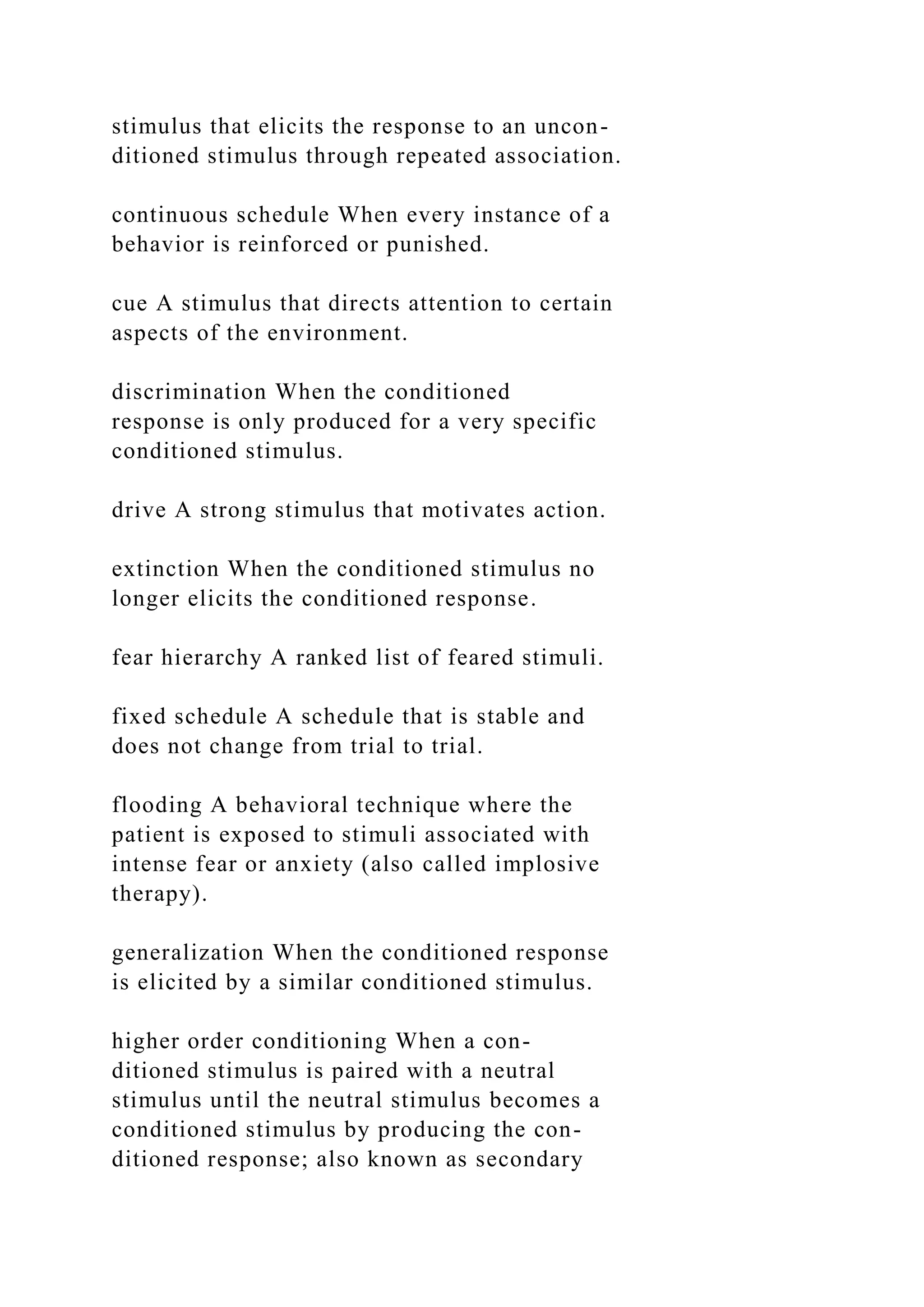 stimulus that elicits the response to an uncon-
ditioned stimulus through repeated association.
continuous schedule When every instance of a
behavior is reinforced or punished.
cue A stimulus that directs attention to certain
aspects of the environment.
discrimination When the conditioned
response is only produced for a very specific
conditioned stimulus.
drive A strong stimulus that motivates action.
extinction When the conditioned stimulus no
longer elicits the conditioned response.
fear hierarchy A ranked list of feared stimuli.
fixed schedule A schedule that is stable and
does not change from trial to trial.
flooding A behavioral technique where the
patient is exposed to stimuli associated with
intense fear or anxiety (also called implosive
therapy).
generalization When the conditioned response
is elicited by a similar conditioned stimulus.
higher order conditioning When a con-
ditioned stimulus is paired with a neutral
stimulus until the neutral stimulus becomes a
conditioned stimulus by producing the con-
ditioned response; also known as secondary
 