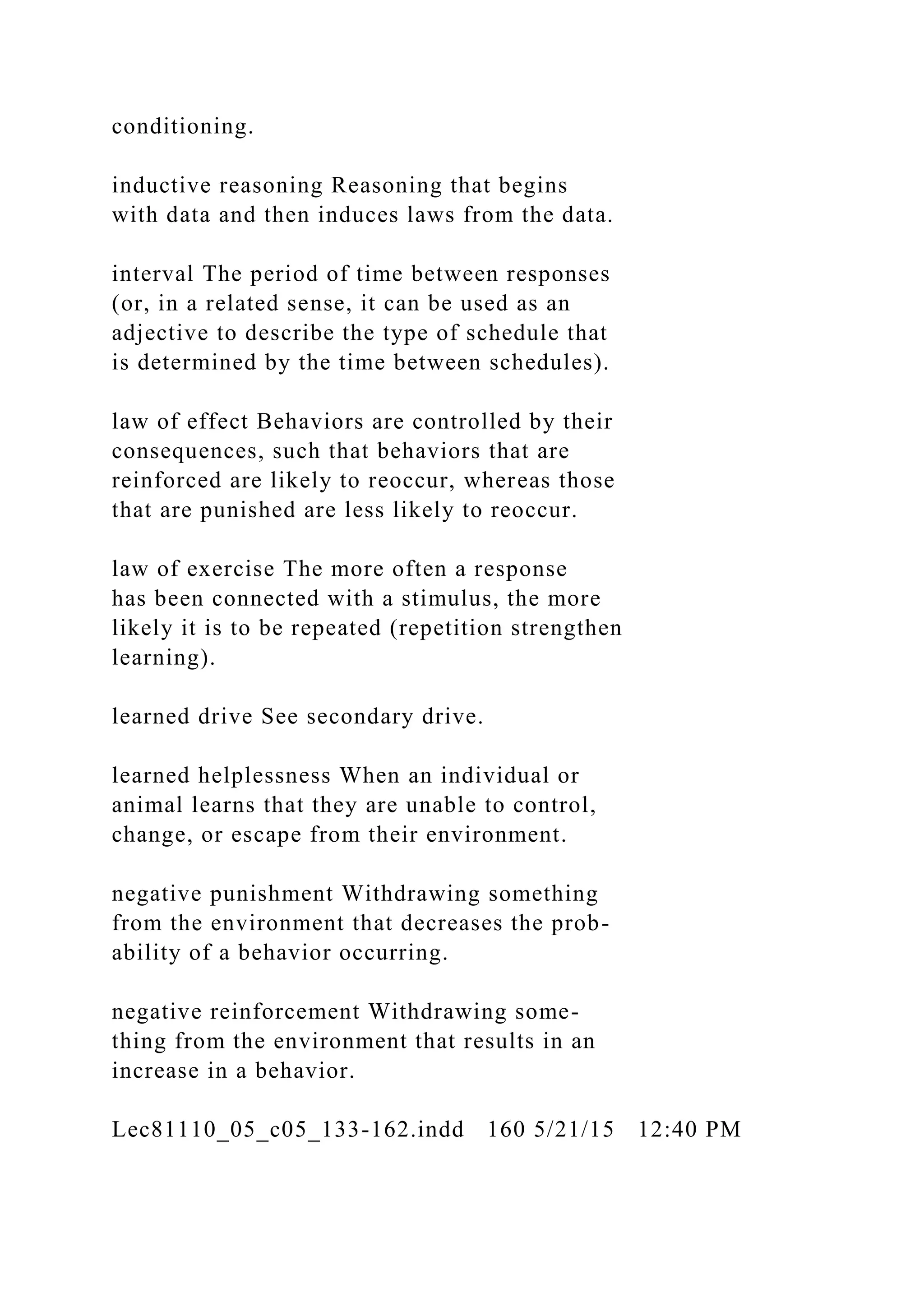 conditioning.
inductive reasoning Reasoning that begins
with data and then induces laws from the data.
interval The period of time between responses
(or, in a related sense, it can be used as an
adjective to describe the type of schedule that
is determined by the time between schedules).
law of effect Behaviors are controlled by their
consequences, such that behaviors that are
reinforced are likely to reoccur, whereas those
that are punished are less likely to reoccur.
law of exercise The more often a response
has been connected with a stimulus, the more
likely it is to be repeated (repetition strengthen
learning).
learned drive See secondary drive.
learned helplessness When an individual or
animal learns that they are unable to control,
change, or escape from their environment.
negative punishment Withdrawing something
from the environment that decreases the prob-
ability of a behavior occurring.
negative reinforcement Withdrawing some-
thing from the environment that results in an
increase in a behavior.
Lec81110_05_c05_133-162.indd 160 5/21/15 12:40 PM
 