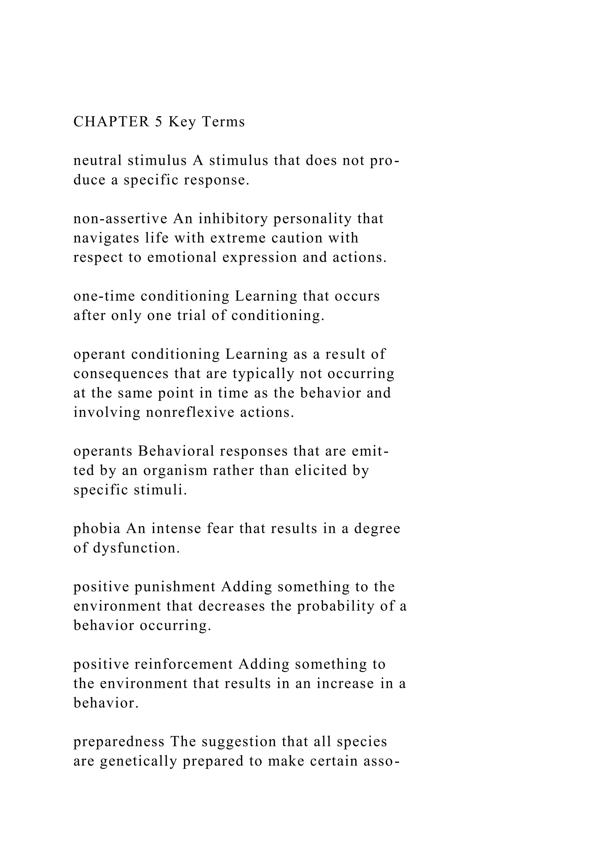 CHAPTER 5 Key Terms
neutral stimulus A stimulus that does not pro-
duce a specific response.
non-assertive An inhibitory personality that
navigates life with extreme caution with
respect to emotional expression and actions.
one-time conditioning Learning that occurs
after only one trial of conditioning.
operant conditioning Learning as a result of
consequences that are typically not occurring
at the same point in time as the behavior and
involving nonreflexive actions.
operants Behavioral responses that are emit-
ted by an organism rather than elicited by
specific stimuli.
phobia An intense fear that results in a degree
of dysfunction.
positive punishment Adding something to the
environment that decreases the probability of a
behavior occurring.
positive reinforcement Adding something to
the environment that results in an increase in a
behavior.
preparedness The suggestion that all species
are genetically prepared to make certain asso-
 