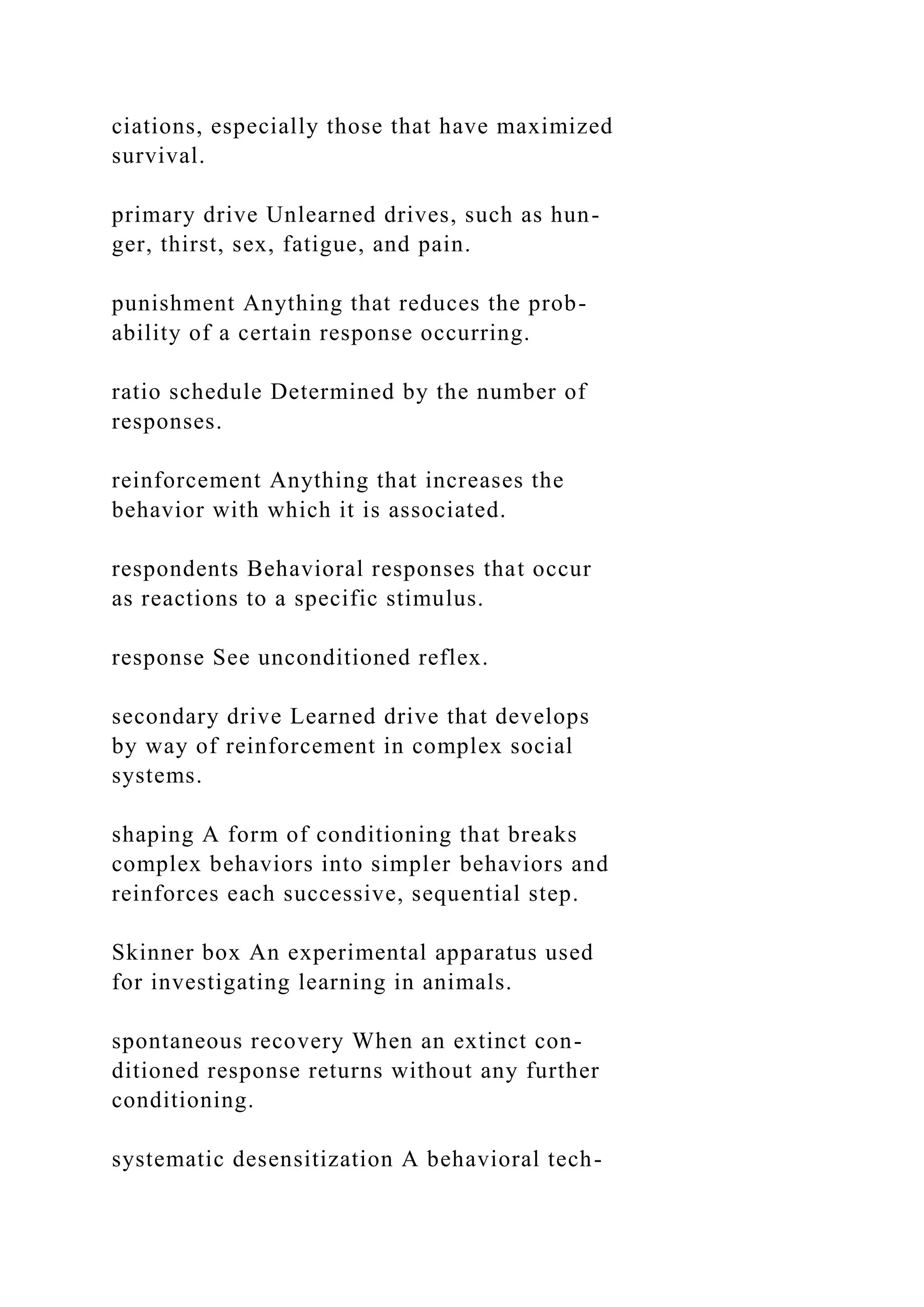 ciations, especially those that have maximized
survival.
primary drive Unlearned drives, such as hun-
ger, thirst, sex, fatigue, and pain.
punishment Anything that reduces the prob-
ability of a certain response occurring.
ratio schedule Determined by the number of
responses.
reinforcement Anything that increases the
behavior with which it is associated.
respondents Behavioral responses that occur
as reactions to a specific stimulus.
response See unconditioned reflex.
secondary drive Learned drive that develops
by way of reinforcement in complex social
systems.
shaping A form of conditioning that breaks
complex behaviors into simpler behaviors and
reinforces each successive, sequential step.
Skinner box An experimental apparatus used
for investigating learning in animals.
spontaneous recovery When an extinct con-
ditioned response returns without any further
conditioning.
systematic desensitization A behavioral tech-
 