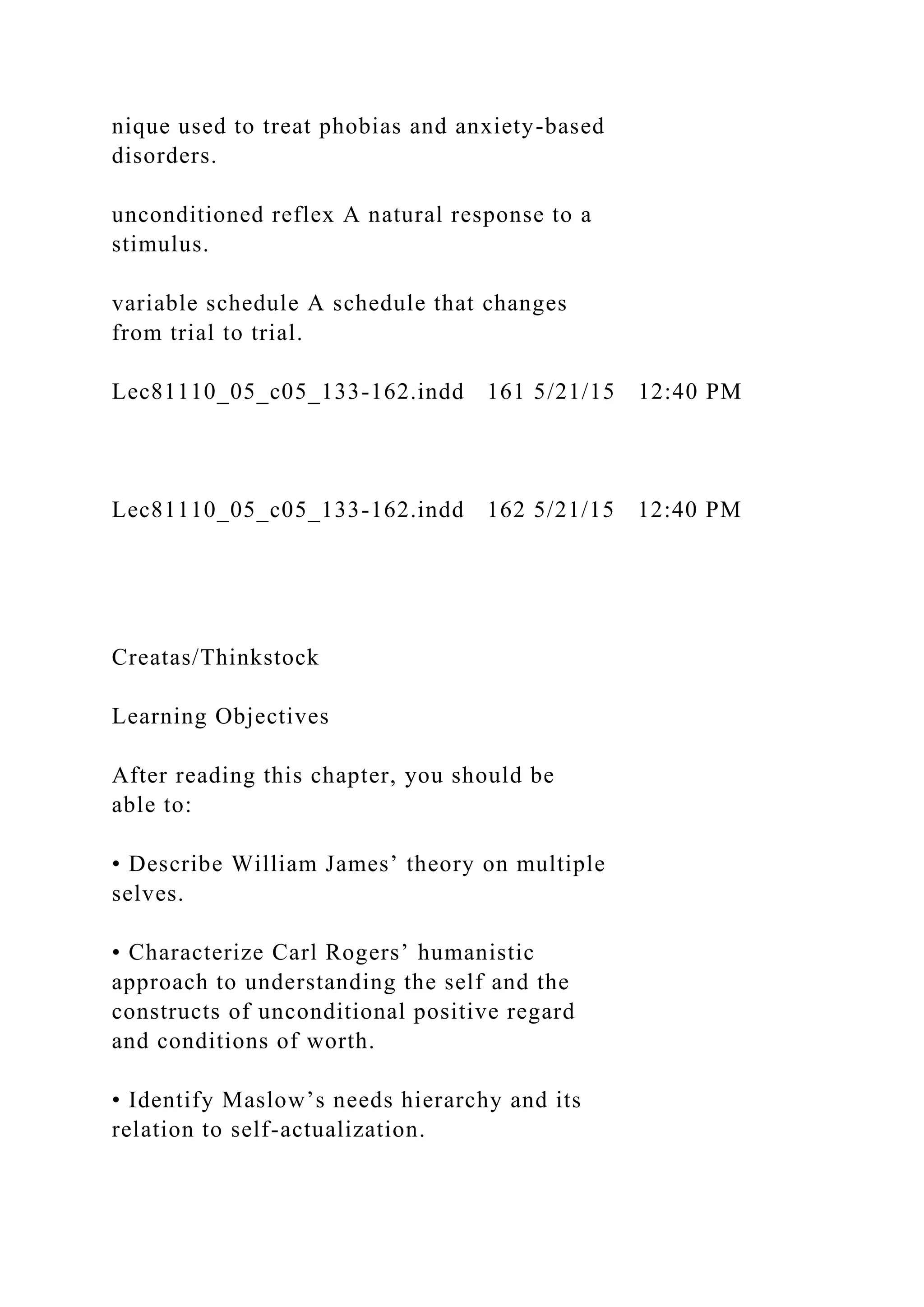 nique used to treat phobias and anxiety-based
disorders.
unconditioned reflex A natural response to a
stimulus.
variable schedule A schedule that changes
from trial to trial.
Lec81110_05_c05_133-162.indd 161 5/21/15 12:40 PM
Lec81110_05_c05_133-162.indd 162 5/21/15 12:40 PM
Creatas/Thinkstock
Learning Objectives
After reading this chapter, you should be
able to:
• Describe William James’ theory on multiple
selves.
• Characterize Carl Rogers’ humanistic
approach to understanding the self and the
constructs of unconditional positive regard
and conditions of worth.
• Identify Maslow’s needs hierarchy and its
relation to self-actualization.
 