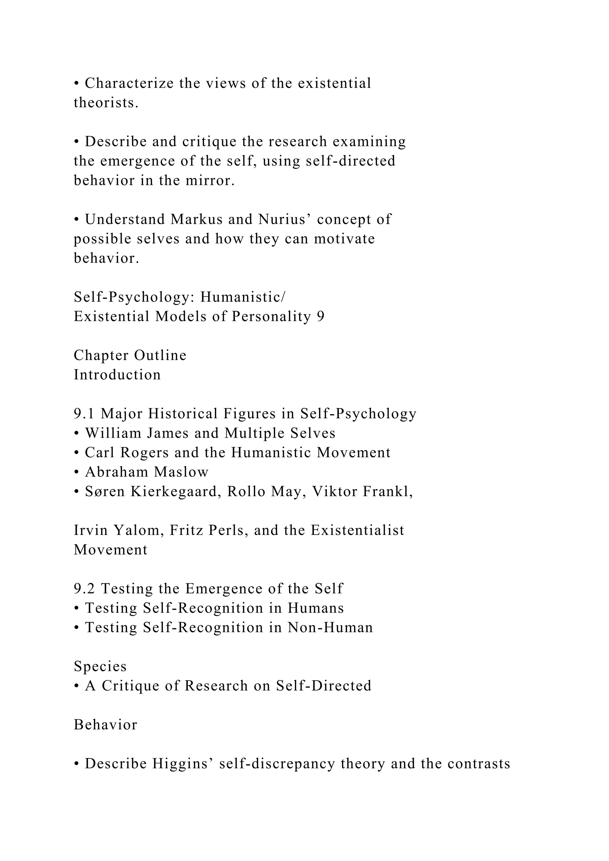 • Characterize the views of the existential
theorists.
• Describe and critique the research examining
the emergence of the self, using self-directed
behavior in the mirror.
• Understand Markus and Nurius’ concept of
possible selves and how they can motivate
behavior.
Self-Psychology: Humanistic/
Existential Models of Personality 9
Chapter Outline
Introduction
9.1 Major Historical Figures in Self-Psychology
• William James and Multiple Selves
• Carl Rogers and the Humanistic Movement
• Abraham Maslow
• Søren Kierkegaard, Rollo May, Viktor Frankl,
Irvin Yalom, Fritz Perls, and the Existentialist
Movement
9.2 Testing the Emergence of the Self
• Testing Self-Recognition in Humans
• Testing Self-Recognition in Non-Human
Species
• A Critique of Research on Self-Directed
Behavior
• Describe Higgins’ self-discrepancy theory and the contrasts
 