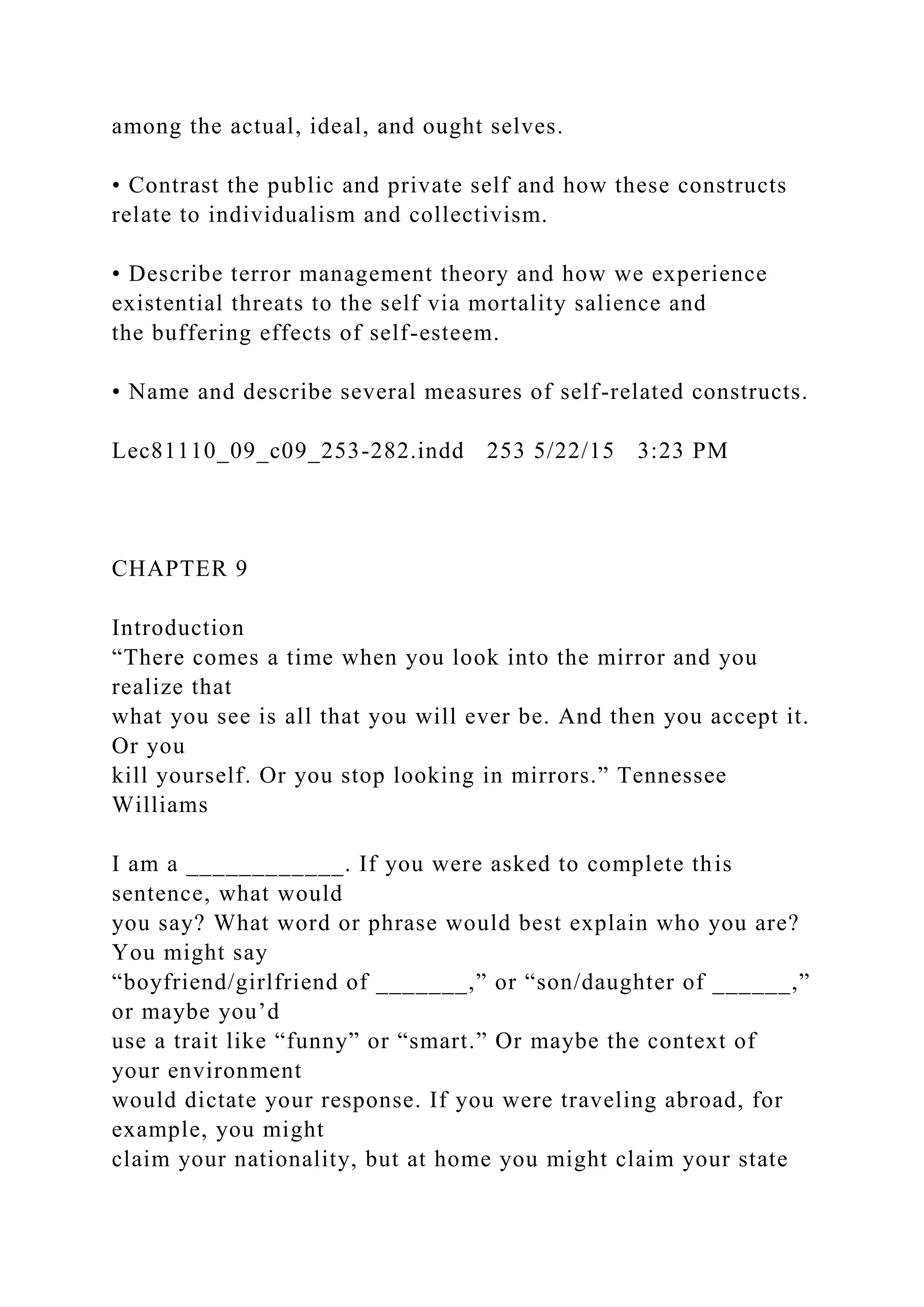 among the actual, ideal, and ought selves.
• Contrast the public and private self and how these constructs
relate to individualism and collectivism.
• Describe terror management theory and how we experience
existential threats to the self via mortality salience and
the buffering effects of self-esteem.
• Name and describe several measures of self-related constructs.
Lec81110_09_c09_253-282.indd 253 5/22/15 3:23 PM
CHAPTER 9
Introduction
“There comes a time when you look into the mirror and you
realize that
what you see is all that you will ever be. And then you accept it.
Or you
kill yourself. Or you stop looking in mirrors.” Tennessee
Williams
I am a ____________. If you were asked to complete this
sentence, what would
you say? What word or phrase would best explain who you are?
You might say
“boyfriend/girlfriend of _______,” or “son/daughter of ______,”
or maybe you’d
use a trait like “funny” or “smart.” Or maybe the context of
your environment
would dictate your response. If you were traveling abroad, for
example, you might
claim your nationality, but at home you might claim your state
 