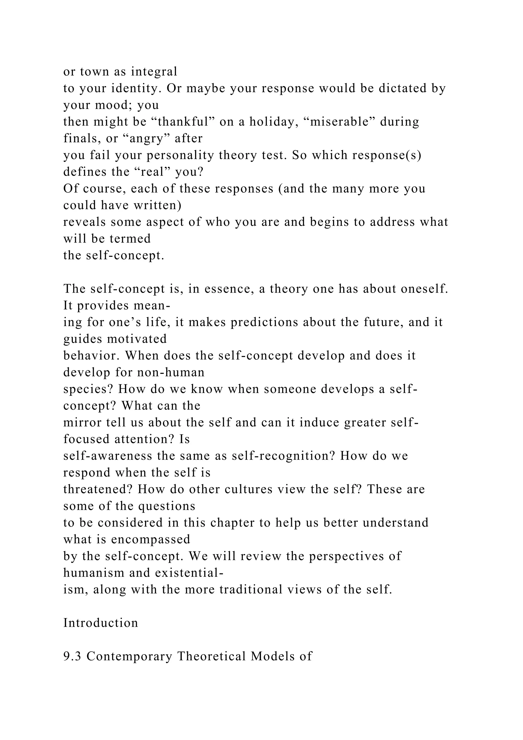 or town as integral
to your identity. Or maybe your response would be dictated by
your mood; you
then might be “thankful” on a holiday, “miserable” during
finals, or “angry” after
you fail your personality theory test. So which response(s)
defines the “real” you?
Of course, each of these responses (and the many more you
could have written)
reveals some aspect of who you are and begins to address what
will be termed
the self-concept.
The self-concept is, in essence, a theory one has about oneself.
It provides mean-
ing for one’s life, it makes predictions about the future, and it
guides motivated
behavior. When does the self-concept develop and does it
develop for non-human
species? How do we know when someone develops a self-
concept? What can the
mirror tell us about the self and can it induce greater self-
focused attention? Is
self-awareness the same as self-recognition? How do we
respond when the self is
threatened? How do other cultures view the self? These are
some of the questions
to be considered in this chapter to help us better understand
what is encompassed
by the self-concept. We will review the perspectives of
humanism and existential-
ism, along with the more traditional views of the self.
Introduction
9.3 Contemporary Theoretical Models of
 