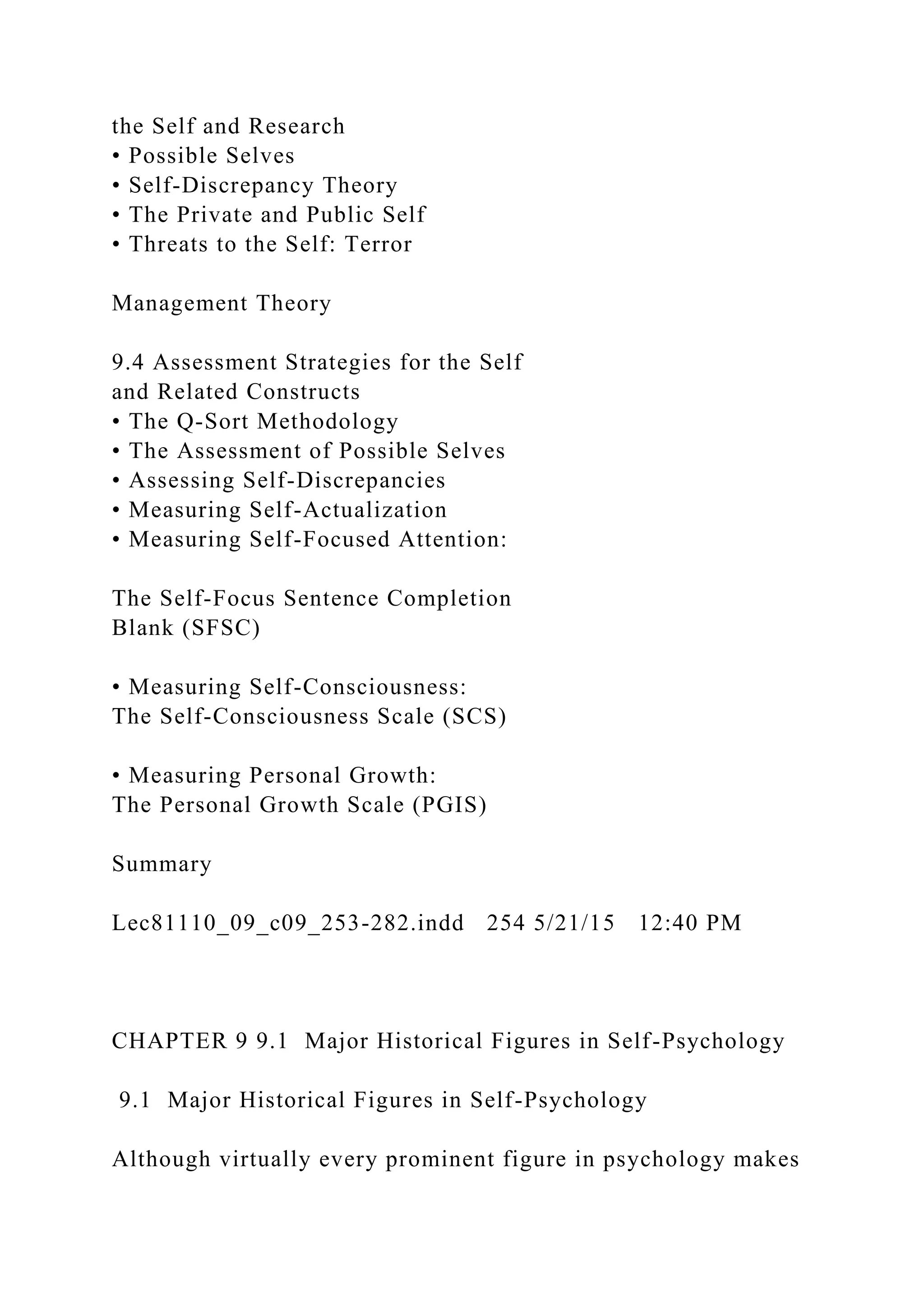 the Self and Research
• Possible Selves
• Self-Discrepancy Theory
• The Private and Public Self
• Threats to the Self: Terror
Management Theory
9.4 Assessment Strategies for the Self
and Related Constructs
• The Q-Sort Methodology
• The Assessment of Possible Selves
• Assessing Self-Discrepancies
• Measuring Self-Actualization
• Measuring Self-Focused Attention:
The Self-Focus Sentence Completion
Blank (SFSC)
• Measuring Self-Consciousness:
The Self-Consciousness Scale (SCS)
• Measuring Personal Growth:
The Personal Growth Scale (PGIS)
Summary
Lec81110_09_c09_253-282.indd 254 5/21/15 12:40 PM
CHAPTER 9 9.1 Major Historical Figures in Self-Psychology
9.1 Major Historical Figures in Self-Psychology
Although virtually every prominent figure in psychology makes
 