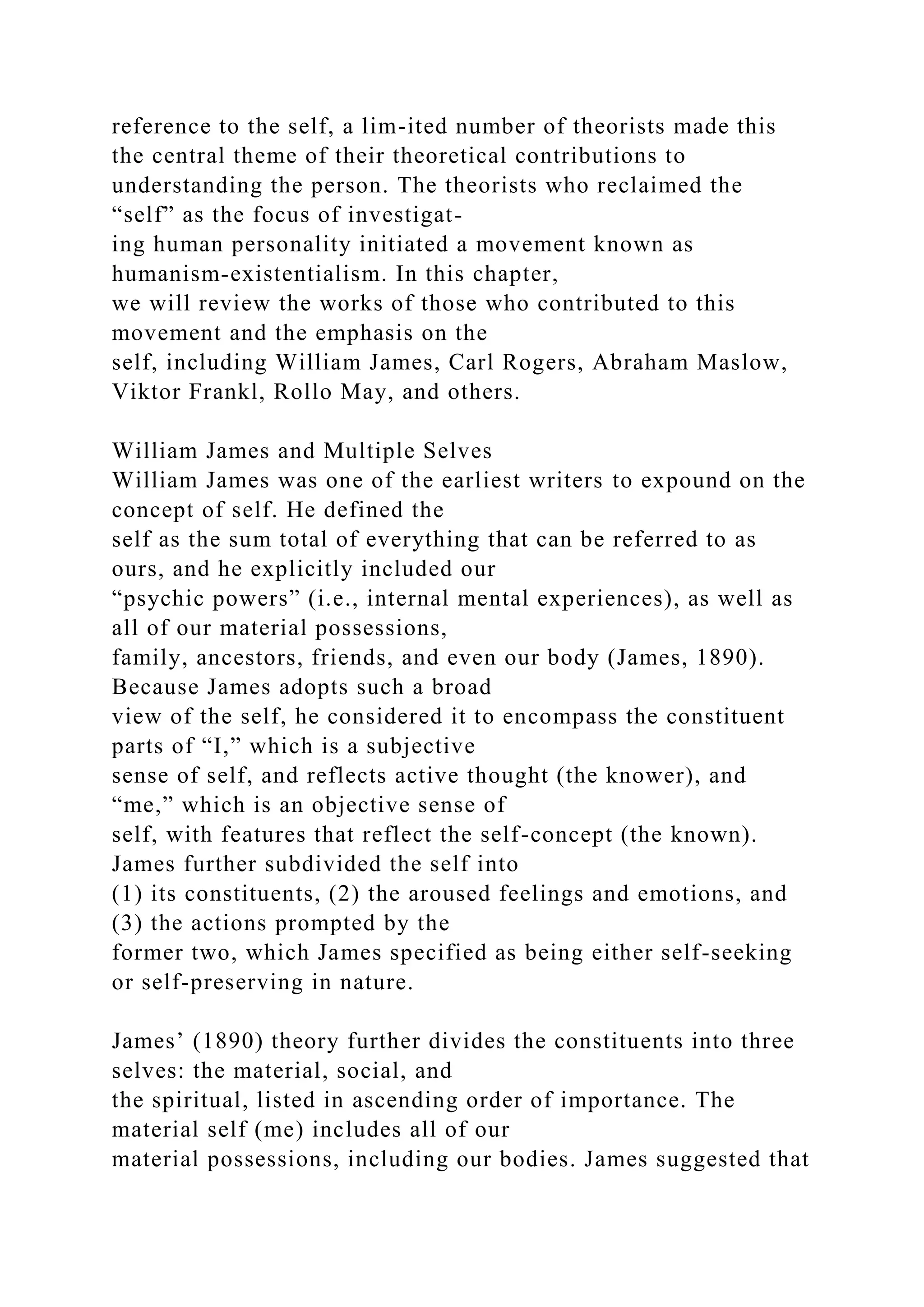 reference to the self, a lim-ited number of theorists made this
the central theme of their theoretical contributions to
understanding the person. The theorists who reclaimed the
“self” as the focus of investigat-
ing human personality initiated a movement known as
humanism-existentialism. In this chapter,
we will review the works of those who contributed to this
movement and the emphasis on the
self, including William James, Carl Rogers, Abraham Maslow,
Viktor Frankl, Rollo May, and others.
William James and Multiple Selves
William James was one of the earliest writers to expound on the
concept of self. He defined the
self as the sum total of everything that can be referred to as
ours, and he explicitly included our
“psychic powers” (i.e., internal mental experiences), as well as
all of our material possessions,
family, ancestors, friends, and even our body (James, 1890).
Because James adopts such a broad
view of the self, he considered it to encompass the constituent
parts of “I,” which is a subjective
sense of self, and reflects active thought (the knower), and
“me,” which is an objective sense of
self, with features that reflect the self-concept (the known).
James further subdivided the self into
(1) its constituents, (2) the aroused feelings and emotions, and
(3) the actions prompted by the
former two, which James specified as being either self-seeking
or self-preserving in nature.
James’ (1890) theory further divides the constituents into three
selves: the material, social, and
the spiritual, listed in ascending order of importance. The
material self (me) includes all of our
material possessions, including our bodies. James suggested that
 