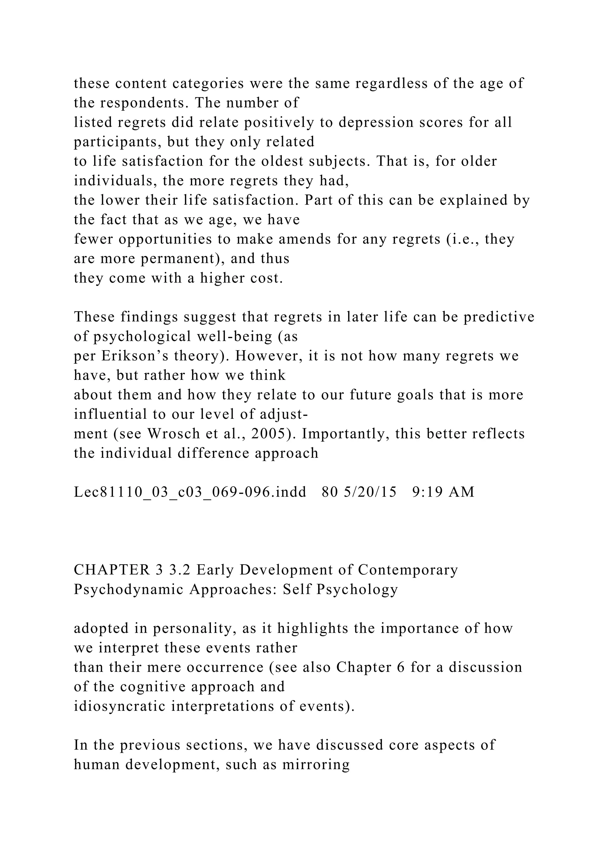 these content categories were the same regardless of the age of
the respondents. The number of
listed regrets did relate positively to depression scores for all
participants, but they only related
to life satisfaction for the oldest subjects. That is, for older
individuals, the more regrets they had,
the lower their life satisfaction. Part of this can be explained by
the fact that as we age, we have
fewer opportunities to make amends for any regrets (i.e., they
are more permanent), and thus
they come with a higher cost.
These findings suggest that regrets in later life can be predictive
of psychological well-being (as
per Erikson’s theory). However, it is not how many regrets we
have, but rather how we think
about them and how they relate to our future goals that is more
influential to our level of adjust-
ment (see Wrosch et al., 2005). Importantly, this better reflects
the individual difference approach
Lec81110_03_c03_069-096.indd 80 5/20/15 9:19 AM
CHAPTER 3 3.2 Early Development of Contemporary
Psychodynamic Approaches: Self Psychology
adopted in personality, as it highlights the importance of how
we interpret these events rather
than their mere occurrence (see also Chapter 6 for a discussion
of the cognitive approach and
idiosyncratic interpretations of events).
In the previous sections, we have discussed core aspects of
human development, such as mirroring
 