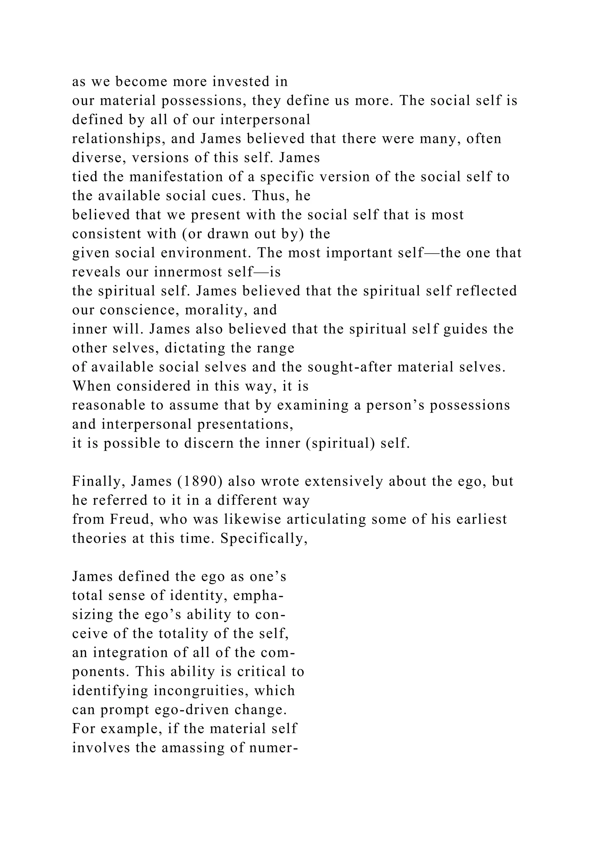 as we become more invested in
our material possessions, they define us more. The social self is
defined by all of our interpersonal
relationships, and James believed that there were many, often
diverse, versions of this self. James
tied the manifestation of a specific version of the social self to
the available social cues. Thus, he
believed that we present with the social self that is most
consistent with (or drawn out by) the
given social environment. The most important self—the one that
reveals our innermost self—is
the spiritual self. James believed that the spiritual self reflected
our conscience, morality, and
inner will. James also believed that the spiritual self guides the
other selves, dictating the range
of available social selves and the sought-after material selves.
When considered in this way, it is
reasonable to assume that by examining a person’s possessions
and interpersonal presentations,
it is possible to discern the inner (spiritual) self.
Finally, James (1890) also wrote extensively about the ego, but
he referred to it in a different way
from Freud, who was likewise articulating some of his earliest
theories at this time. Specifically,
James defined the ego as one’s
total sense of identity, empha-
sizing the ego’s ability to con-
ceive of the totality of the self,
an integration of all of the com-
ponents. This ability is critical to
identifying incongruities, which
can prompt ego-driven change.
For example, if the material self
involves the amassing of numer-
 
