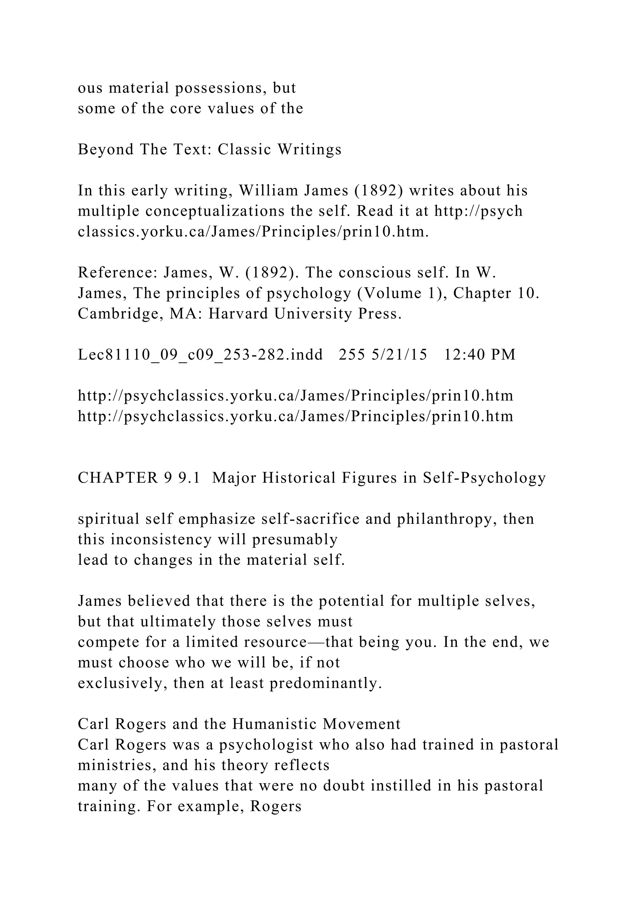 ous material possessions, but
some of the core values of the
Beyond The Text: Classic Writings
In this early writing, William James (1892) writes about his
multiple conceptualizations the self. Read it at http://psych
classics.yorku.ca/James/Principles/prin10.htm.
Reference: James, W. (1892). The conscious self. In W.
James, The principles of psychology (Volume 1), Chapter 10.
Cambridge, MA: Harvard University Press.
Lec81110_09_c09_253-282.indd 255 5/21/15 12:40 PM
http://psychclassics.yorku.ca/James/Principles/prin10.htm
http://psychclassics.yorku.ca/James/Principles/prin10.htm
CHAPTER 9 9.1 Major Historical Figures in Self-Psychology
spiritual self emphasize self-sacrifice and philanthropy, then
this inconsistency will presumably
lead to changes in the material self.
James believed that there is the potential for multiple selves,
but that ultimately those selves must
compete for a limited resource—that being you. In the end, we
must choose who we will be, if not
exclusively, then at least predominantly.
Carl Rogers and the Humanistic Movement
Carl Rogers was a psychologist who also had trained in pastoral
ministries, and his theory reflects
many of the values that were no doubt instilled in his pastoral
training. For example, Rogers
 