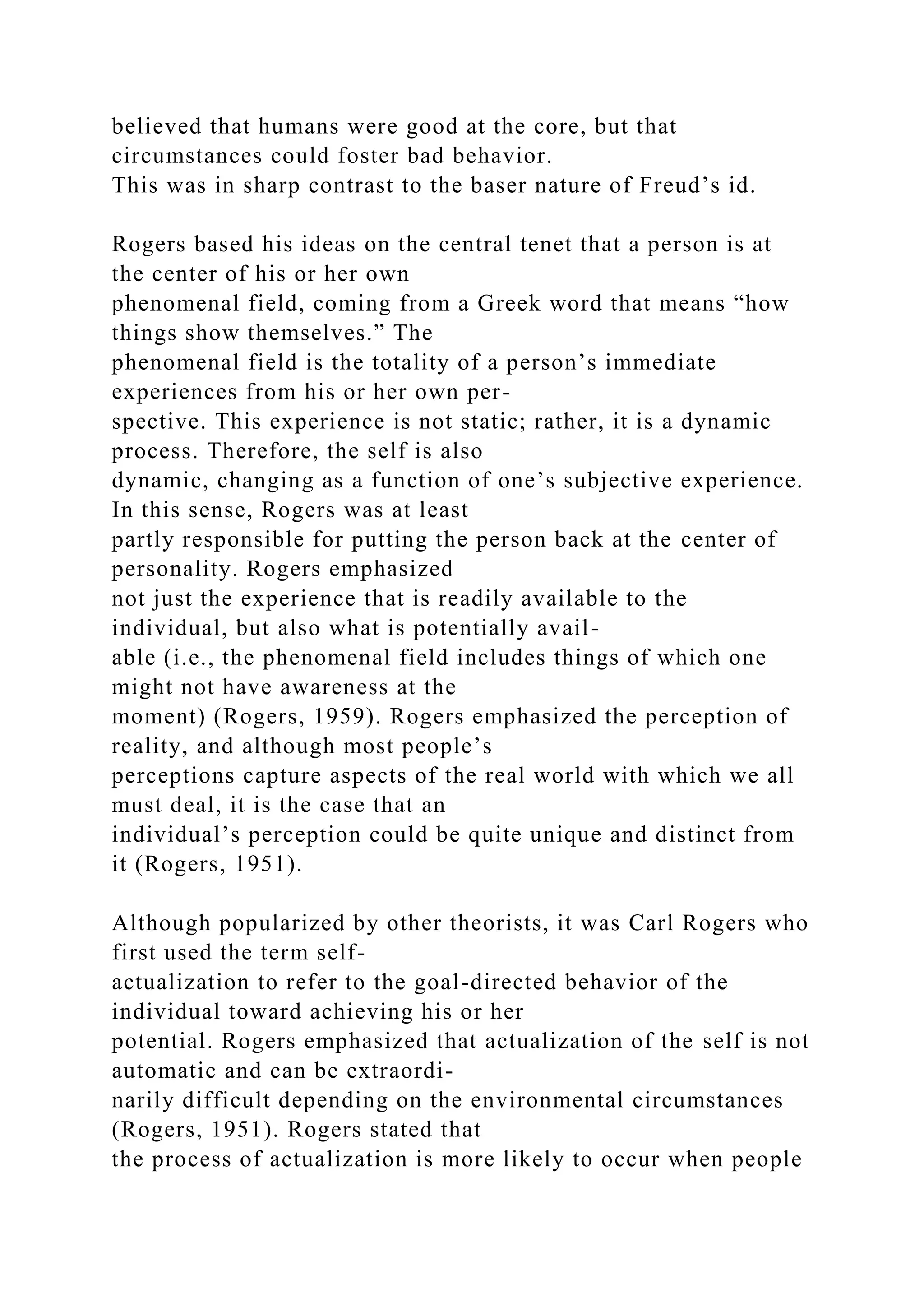 believed that humans were good at the core, but that
circumstances could foster bad behavior.
This was in sharp contrast to the baser nature of Freud’s id.
Rogers based his ideas on the central tenet that a person is at
the center of his or her own
phenomenal field, coming from a Greek word that means “how
things show themselves.” The
phenomenal field is the totality of a person’s immediate
experiences from his or her own per-
spective. This experience is not static; rather, it is a dynamic
process. Therefore, the self is also
dynamic, changing as a function of one’s subjective experience.
In this sense, Rogers was at least
partly responsible for putting the person back at the center of
personality. Rogers emphasized
not just the experience that is readily available to the
individual, but also what is potentially avail-
able (i.e., the phenomenal field includes things of which one
might not have awareness at the
moment) (Rogers, 1959). Rogers emphasized the perception of
reality, and although most people’s
perceptions capture aspects of the real world with which we all
must deal, it is the case that an
individual’s perception could be quite unique and distinct from
it (Rogers, 1951).
Although popularized by other theorists, it was Carl Rogers who
first used the term self-
actualization to refer to the goal-directed behavior of the
individual toward achieving his or her
potential. Rogers emphasized that actualization of the self is not
automatic and can be extraordi-
narily difficult depending on the environmental circumstances
(Rogers, 1951). Rogers stated that
the process of actualization is more likely to occur when people
 