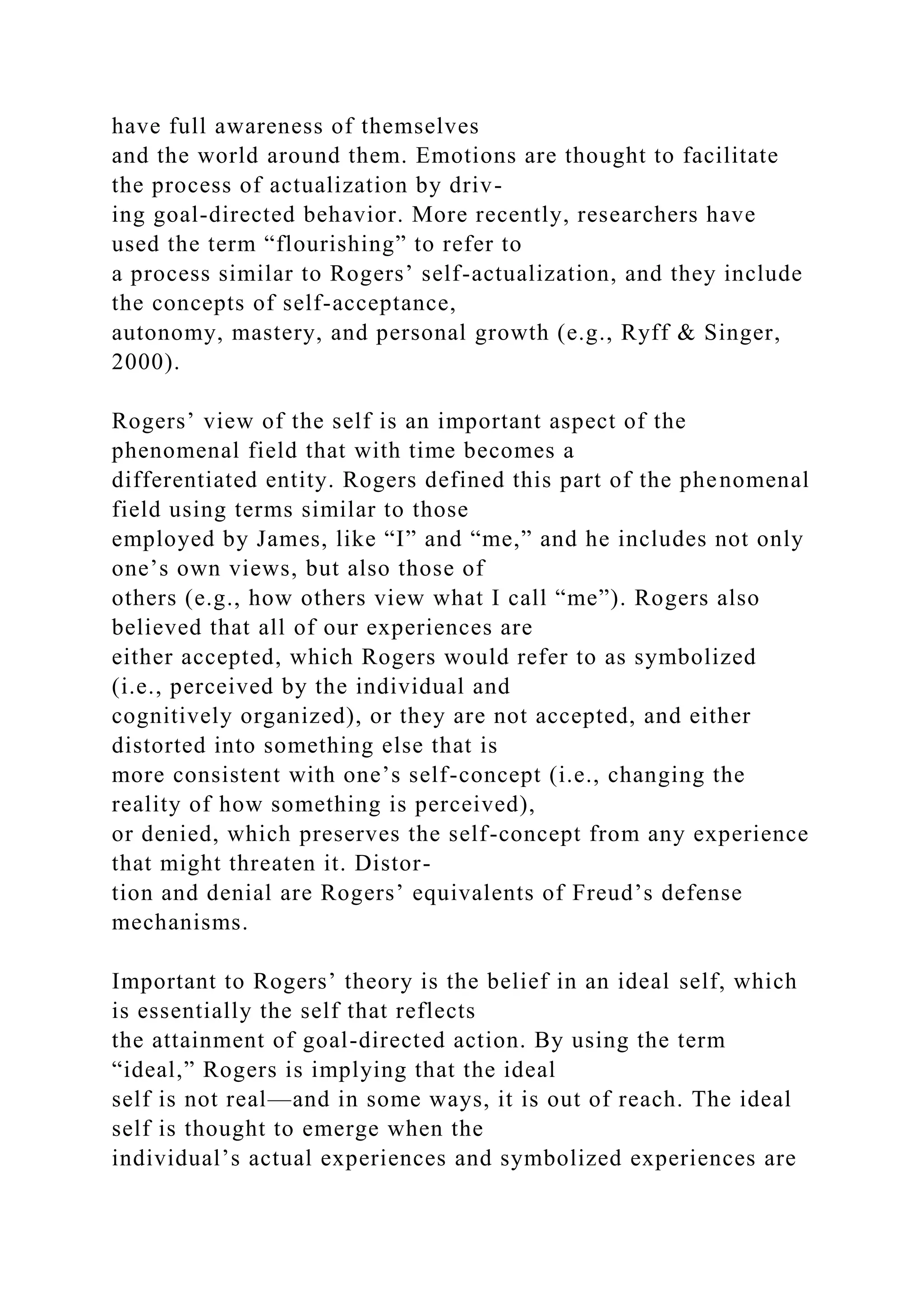 have full awareness of themselves
and the world around them. Emotions are thought to facilitate
the process of actualization by driv-
ing goal-directed behavior. More recently, researchers have
used the term “flourishing” to refer to
a process similar to Rogers’ self-actualization, and they include
the concepts of self-acceptance,
autonomy, mastery, and personal growth (e.g., Ryff & Singer,
2000).
Rogers’ view of the self is an important aspect of the
phenomenal field that with time becomes a
differentiated entity. Rogers defined this part of the phenomenal
field using terms similar to those
employed by James, like “I” and “me,” and he includes not only
one’s own views, but also those of
others (e.g., how others view what I call “me”). Rogers also
believed that all of our experiences are
either accepted, which Rogers would refer to as symbolized
(i.e., perceived by the individual and
cognitively organized), or they are not accepted, and either
distorted into something else that is
more consistent with one’s self-concept (i.e., changing the
reality of how something is perceived),
or denied, which preserves the self-concept from any experience
that might threaten it. Distor-
tion and denial are Rogers’ equivalents of Freud’s defense
mechanisms.
Important to Rogers’ theory is the belief in an ideal self, which
is essentially the self that reflects
the attainment of goal-directed action. By using the term
“ideal,” Rogers is implying that the ideal
self is not real—and in some ways, it is out of reach. The ideal
self is thought to emerge when the
individual’s actual experiences and symbolized experiences are
 