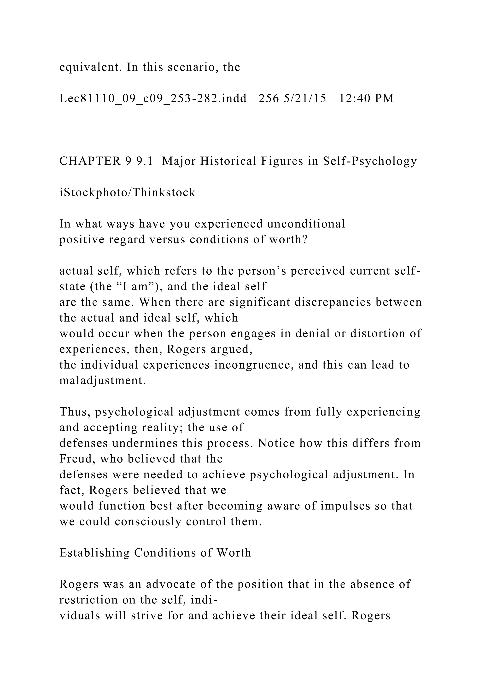 equivalent. In this scenario, the
Lec81110_09_c09_253-282.indd 256 5/21/15 12:40 PM
CHAPTER 9 9.1 Major Historical Figures in Self-Psychology
iStockphoto/Thinkstock
In what ways have you experienced unconditional
positive regard versus conditions of worth?
actual self, which refers to the person’s perceived current self-
state (the “I am”), and the ideal self
are the same. When there are significant discrepancies between
the actual and ideal self, which
would occur when the person engages in denial or distortion of
experiences, then, Rogers argued,
the individual experiences incongruence, and this can lead to
maladjustment.
Thus, psychological adjustment comes from fully experiencing
and accepting reality; the use of
defenses undermines this process. Notice how this differs from
Freud, who believed that the
defenses were needed to achieve psychological adjustment. In
fact, Rogers believed that we
would function best after becoming aware of impulses so that
we could consciously control them.
Establishing Conditions of Worth
Rogers was an advocate of the position that in the absence of
restriction on the self, indi-
viduals will strive for and achieve their ideal self. Rogers
 