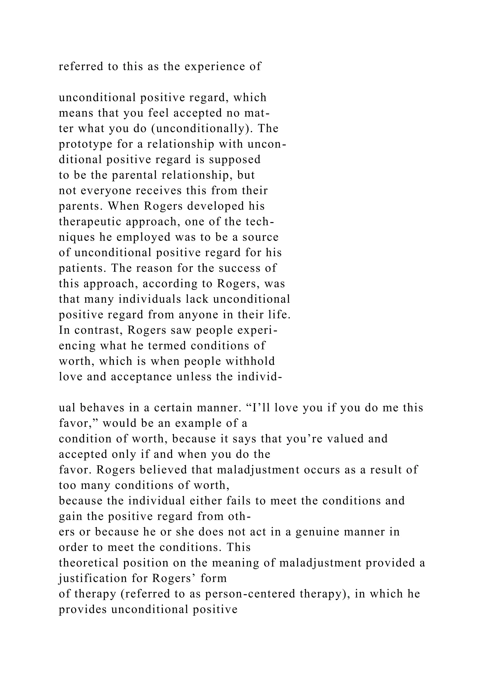 referred to this as the experience of
unconditional positive regard, which
means that you feel accepted no mat-
ter what you do (unconditionally). The
prototype for a relationship with uncon-
ditional positive regard is supposed
to be the parental relationship, but
not everyone receives this from their
parents. When Rogers developed his
therapeutic approach, one of the tech-
niques he employed was to be a source
of unconditional positive regard for his
patients. The reason for the success of
this approach, according to Rogers, was
that many individuals lack unconditional
positive regard from anyone in their life.
In contrast, Rogers saw people experi-
encing what he termed conditions of
worth, which is when people withhold
love and acceptance unless the individ-
ual behaves in a certain manner. “I’ll love you if you do me this
favor,” would be an example of a
condition of worth, because it says that you’re valued and
accepted only if and when you do the
favor. Rogers believed that maladjustment occurs as a result of
too many conditions of worth,
because the individual either fails to meet the conditions and
gain the positive regard from oth-
ers or because he or she does not act in a genuine manner in
order to meet the conditions. This
theoretical position on the meaning of maladjustment provided a
justification for Rogers’ form
of therapy (referred to as person-centered therapy), in which he
provides unconditional positive
 
