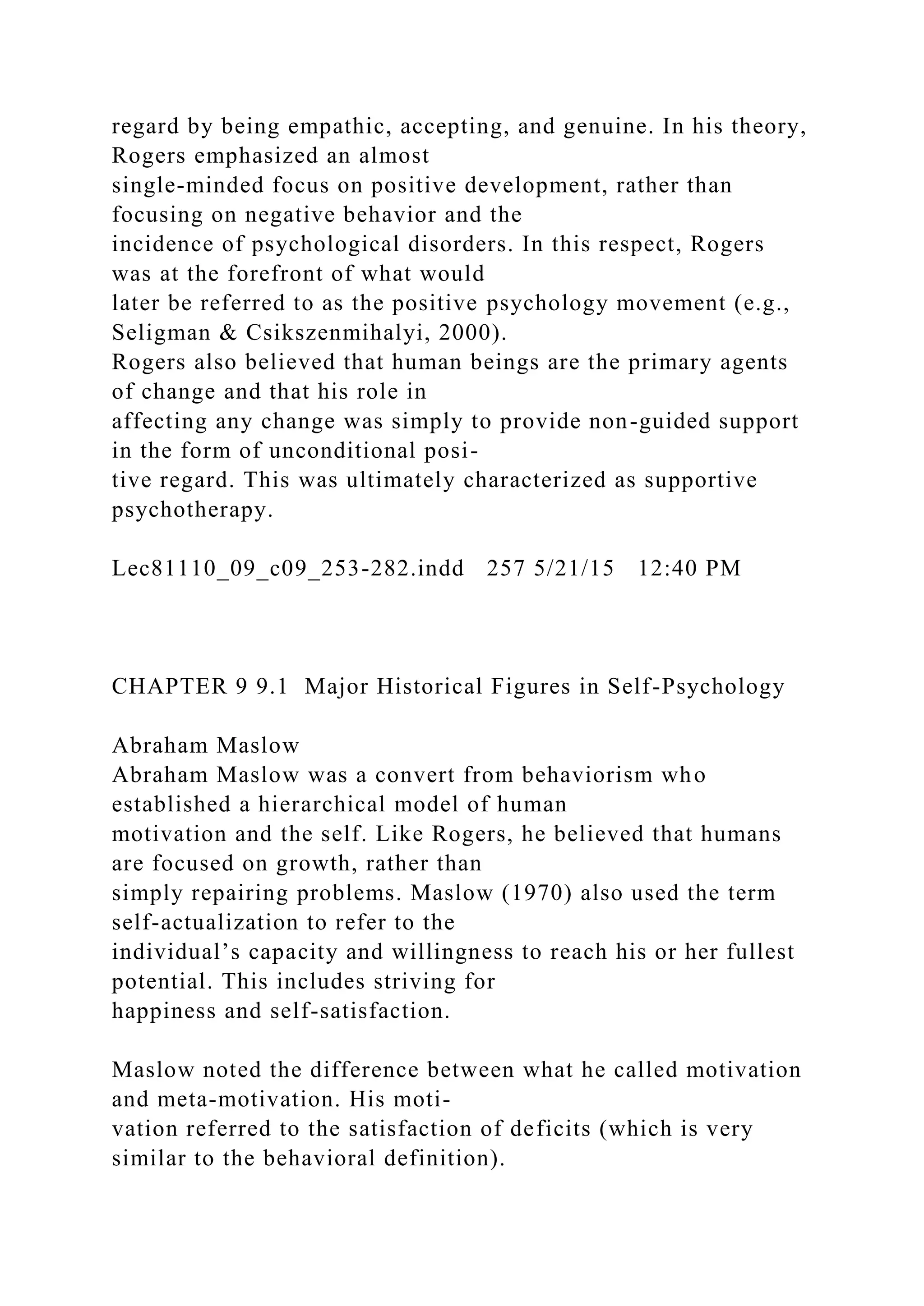 regard by being empathic, accepting, and genuine. In his theory,
Rogers emphasized an almost
single-minded focus on positive development, rather than
focusing on negative behavior and the
incidence of psychological disorders. In this respect, Rogers
was at the forefront of what would
later be referred to as the positive psychology movement (e.g.,
Seligman & Csikszenmihalyi, 2000).
Rogers also believed that human beings are the primary agents
of change and that his role in
affecting any change was simply to provide non-guided support
in the form of unconditional posi-
tive regard. This was ultimately characterized as supportive
psychotherapy.
Lec81110_09_c09_253-282.indd 257 5/21/15 12:40 PM
CHAPTER 9 9.1 Major Historical Figures in Self-Psychology
Abraham Maslow
Abraham Maslow was a convert from behaviorism who
established a hierarchical model of human
motivation and the self. Like Rogers, he believed that humans
are focused on growth, rather than
simply repairing problems. Maslow (1970) also used the term
self-actualization to refer to the
individual’s capacity and willingness to reach his or her fullest
potential. This includes striving for
happiness and self-satisfaction.
Maslow noted the difference between what he called motivation
and meta-motivation. His moti-
vation referred to the satisfaction of deficits (which is very
similar to the behavioral definition).
 