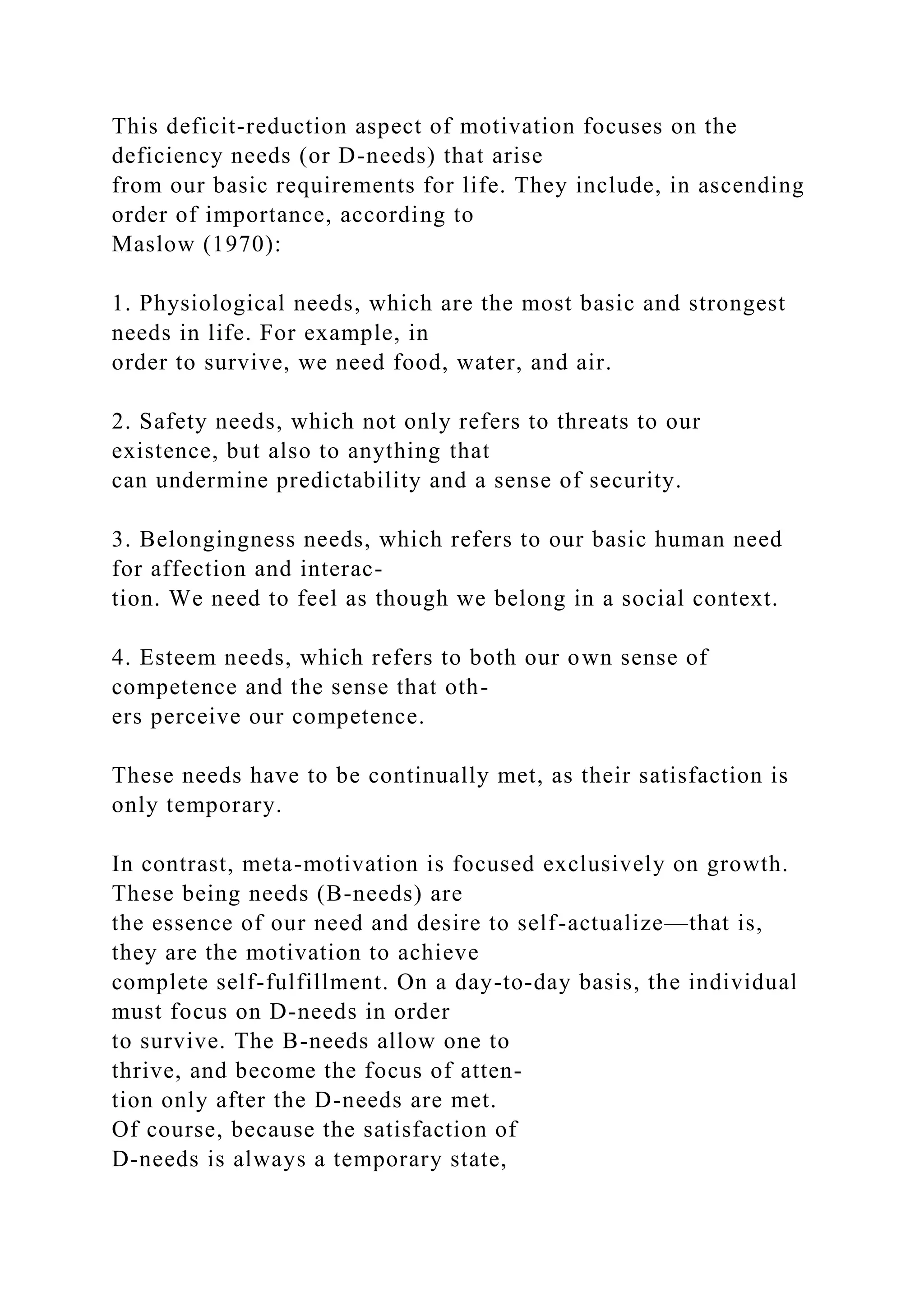 This deficit-reduction aspect of motivation focuses on the
deficiency needs (or D-needs) that arise
from our basic requirements for life. They include, in ascending
order of importance, according to
Maslow (1970):
1. Physiological needs, which are the most basic and strongest
needs in life. For example, in
order to survive, we need food, water, and air.
2. Safety needs, which not only refers to threats to our
existence, but also to anything that
can undermine predictability and a sense of security.
3. Belongingness needs, which refers to our basic human need
for affection and interac-
tion. We need to feel as though we belong in a social context.
4. Esteem needs, which refers to both our own sense of
competence and the sense that oth-
ers perceive our competence.
These needs have to be continually met, as their satisfaction is
only temporary.
In contrast, meta-motivation is focused exclusively on growth.
These being needs (B-needs) are
the essence of our need and desire to self-actualize—that is,
they are the motivation to achieve
complete self-fulfillment. On a day-to-day basis, the individual
must focus on D-needs in order
to survive. The B-needs allow one to
thrive, and become the focus of atten-
tion only after the D-needs are met.
Of course, because the satisfaction of
D-needs is always a temporary state,
 