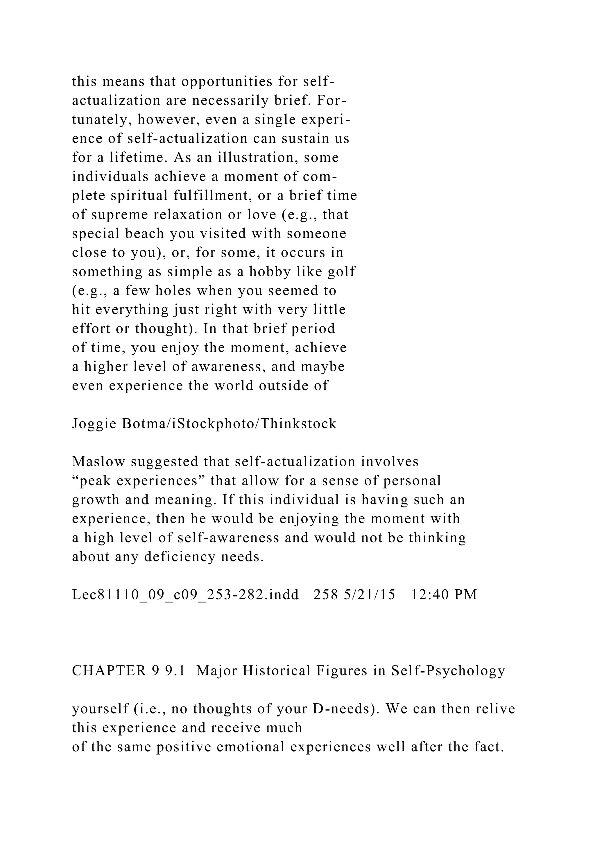 this means that opportunities for self-
actualization are necessarily brief. For-
tunately, however, even a single experi-
ence of self-actualization can sustain us
for a lifetime. As an illustration, some
individuals achieve a moment of com-
plete spiritual fulfillment, or a brief time
of supreme relaxation or love (e.g., that
special beach you visited with someone
close to you), or, for some, it occurs in
something as simple as a hobby like golf
(e.g., a few holes when you seemed to
hit everything just right with very little
effort or thought). In that brief period
of time, you enjoy the moment, achieve
a higher level of awareness, and maybe
even experience the world outside of
Joggie Botma/iStockphoto/Thinkstock
Maslow suggested that self-actualization involves
“peak experiences” that allow for a sense of personal
growth and meaning. If this individual is having such an
experience, then he would be enjoying the moment with
a high level of self-awareness and would not be thinking
about any deficiency needs.
Lec81110_09_c09_253-282.indd 258 5/21/15 12:40 PM
CHAPTER 9 9.1 Major Historical Figures in Self-Psychology
yourself (i.e., no thoughts of your D-needs). We can then relive
this experience and receive much
of the same positive emotional experiences well after the fact.
 