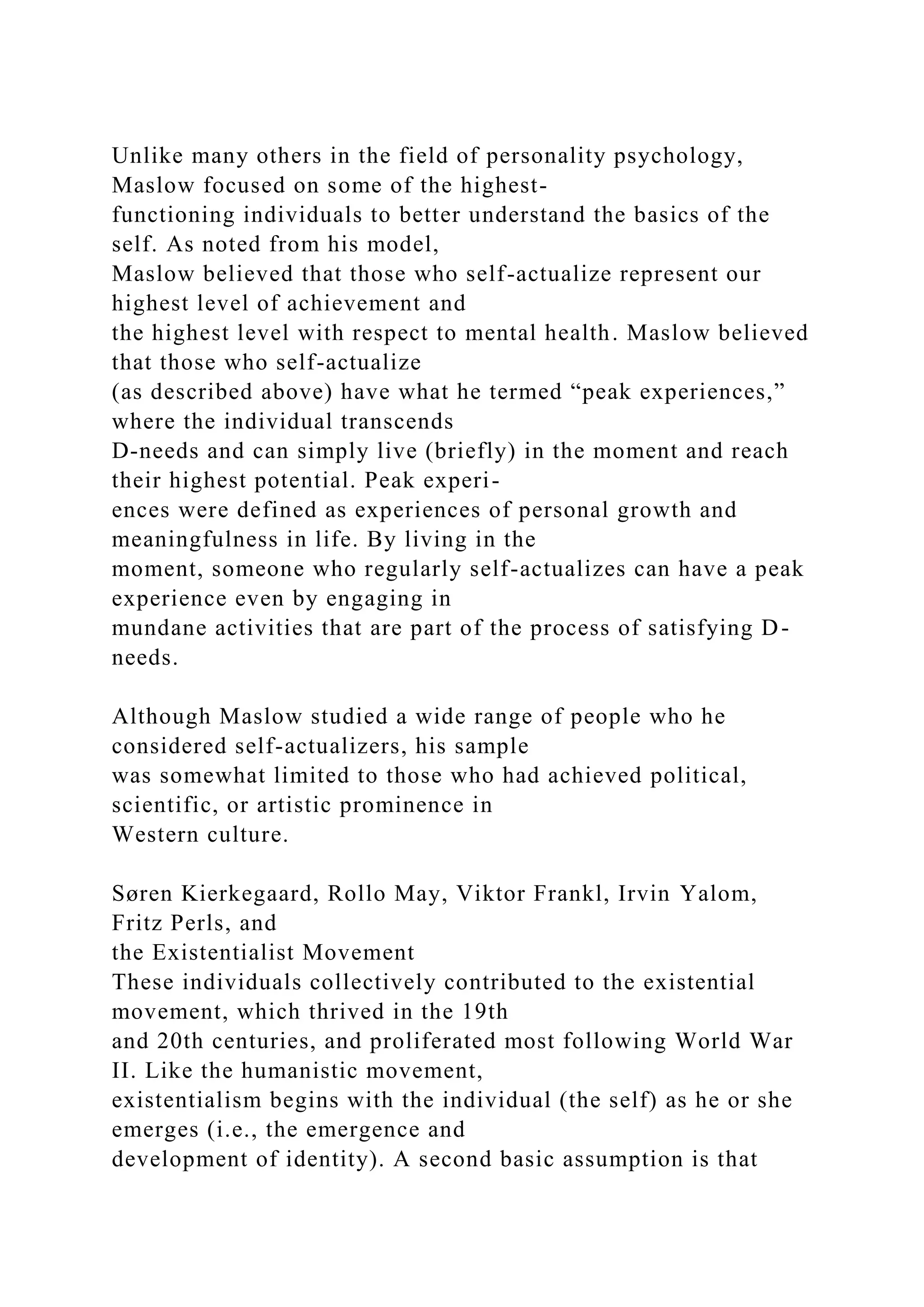 Unlike many others in the field of personality psychology,
Maslow focused on some of the highest-
functioning individuals to better understand the basics of the
self. As noted from his model,
Maslow believed that those who self-actualize represent our
highest level of achievement and
the highest level with respect to mental health. Maslow believed
that those who self-actualize
(as described above) have what he termed “peak experiences,”
where the individual transcends
D-needs and can simply live (briefly) in the moment and reach
their highest potential. Peak experi-
ences were defined as experiences of personal growth and
meaningfulness in life. By living in the
moment, someone who regularly self-actualizes can have a peak
experience even by engaging in
mundane activities that are part of the process of satisfying D-
needs.
Although Maslow studied a wide range of people who he
considered self-actualizers, his sample
was somewhat limited to those who had achieved political,
scientific, or artistic prominence in
Western culture.
Søren Kierkegaard, Rollo May, Viktor Frankl, Irvin Yalom,
Fritz Perls, and
the Existentialist Movement
These individuals collectively contributed to the existential
movement, which thrived in the 19th
and 20th centuries, and proliferated most following World War
II. Like the humanistic movement,
existentialism begins with the individual (the self) as he or she
emerges (i.e., the emergence and
development of identity). A second basic assumption is that
 